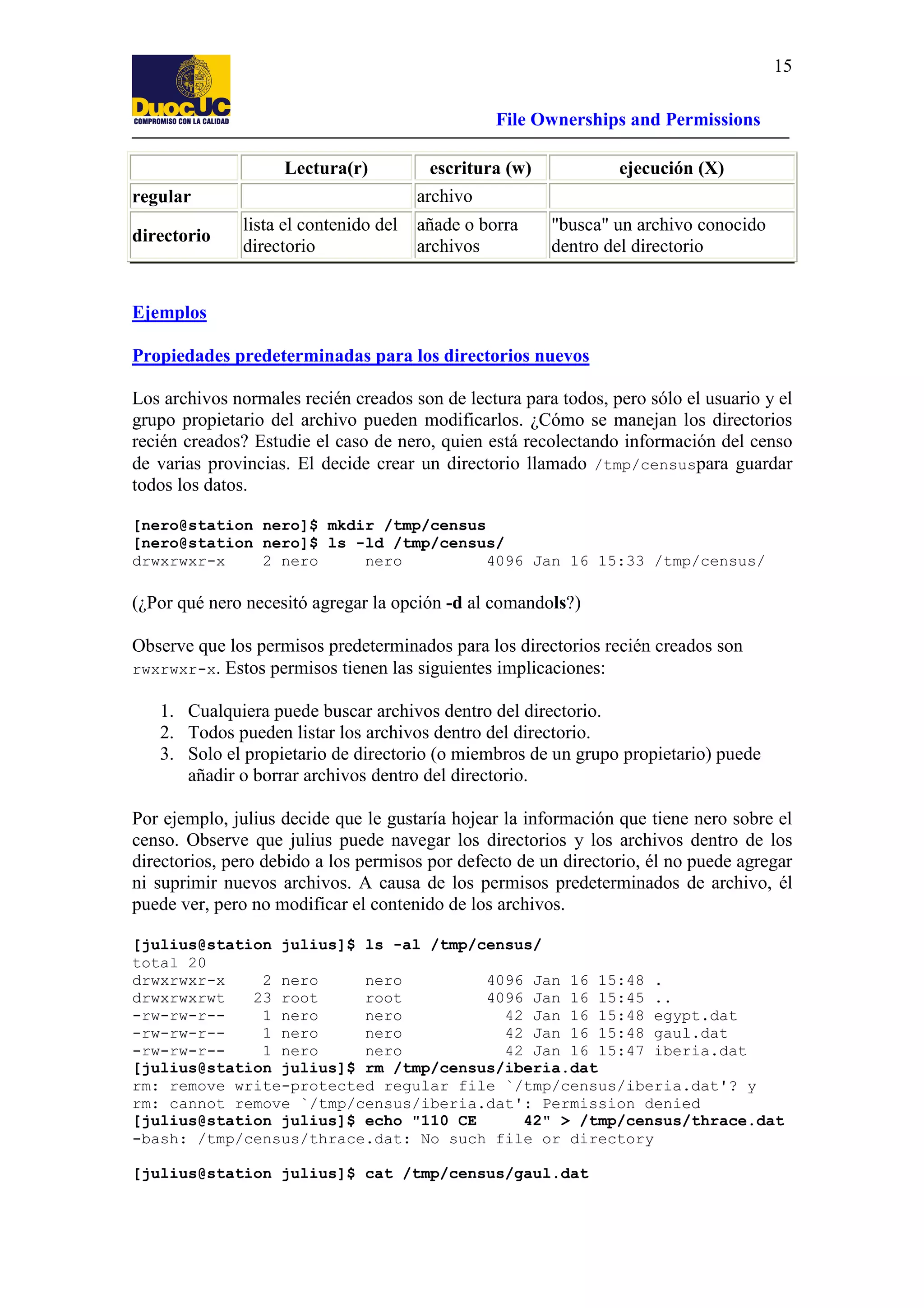 15
File Ownerships and Permissions
Lectura(r)

ejecución (X)

archivo

regular
directorio

escritura (w)

lista el contenido del
directorio

añade o borra
archivos

"busca" un archivo conocido
dentro del directorio

Ejemplos
Propiedades predeterminadas para los directorios nuevos
Los archivos normales recién creados son de lectura para todos, pero sólo el usuario y el
grupo propietario del archivo pueden modificarlos. ¿Cómo se manejan los directorios
recién creados? Estudie el caso de nero, quien está recolectando información del censo
de varias provincias. El decide crear un directorio llamado /tmp/censuspara guardar
todos los datos.
[nero@station nero]$ mkdir /tmp/census
[nero@station nero]$ ls -ld /tmp/census/
drwxrwxr-x
2 nero
nero
4096 Jan 16 15:33 /tmp/census/

(¿Por qué nero necesitó agregar la opción -d al comandols?)
Observe que los permisos predeterminados para los directorios recién creados son
rwxrwxr-x. Estos permisos tienen las siguientes implicaciones:
1. Cualquiera puede buscar archivos dentro del directorio.
2. Todos pueden listar los archivos dentro del directorio.
3. Solo el propietario de directorio (o miembros de un grupo propietario) puede
añadir o borrar archivos dentro del directorio.
Por ejemplo, julius decide que le gustaría hojear la información que tiene nero sobre el
censo. Observe que julius puede navegar los directorios y los archivos dentro de los
directorios, pero debido a los permisos por defecto de un directorio, él no puede agregar
ni suprimir nuevos archivos. A causa de los permisos predeterminados de archivo, él
puede ver, pero no modificar el contenido de los archivos.
[julius@station julius]$ ls -al /tmp/census/
total 20
drwxrwxr-x
2 nero
nero
4096 Jan 16 15:48 .
drwxrwxrwt
23 root
root
4096 Jan 16 15:45 ..
-rw-rw-r-1 nero
nero
42 Jan 16 15:48 egypt.dat
-rw-rw-r-1 nero
nero
42 Jan 16 15:48 gaul.dat
-rw-rw-r-1 nero
nero
42 Jan 16 15:47 iberia.dat
[julius@station julius]$ rm /tmp/census/iberia.dat
rm: remove write-protected regular file `/tmp/census/iberia.dat'? y
rm: cannot remove `/tmp/census/iberia.dat': Permission denied
[julius@station julius]$ echo "110 CE
42" > /tmp/census/thrace.dat
-bash: /tmp/census/thrace.dat: No such file or directory
[julius@station julius]$ cat /tmp/census/gaul.dat

 