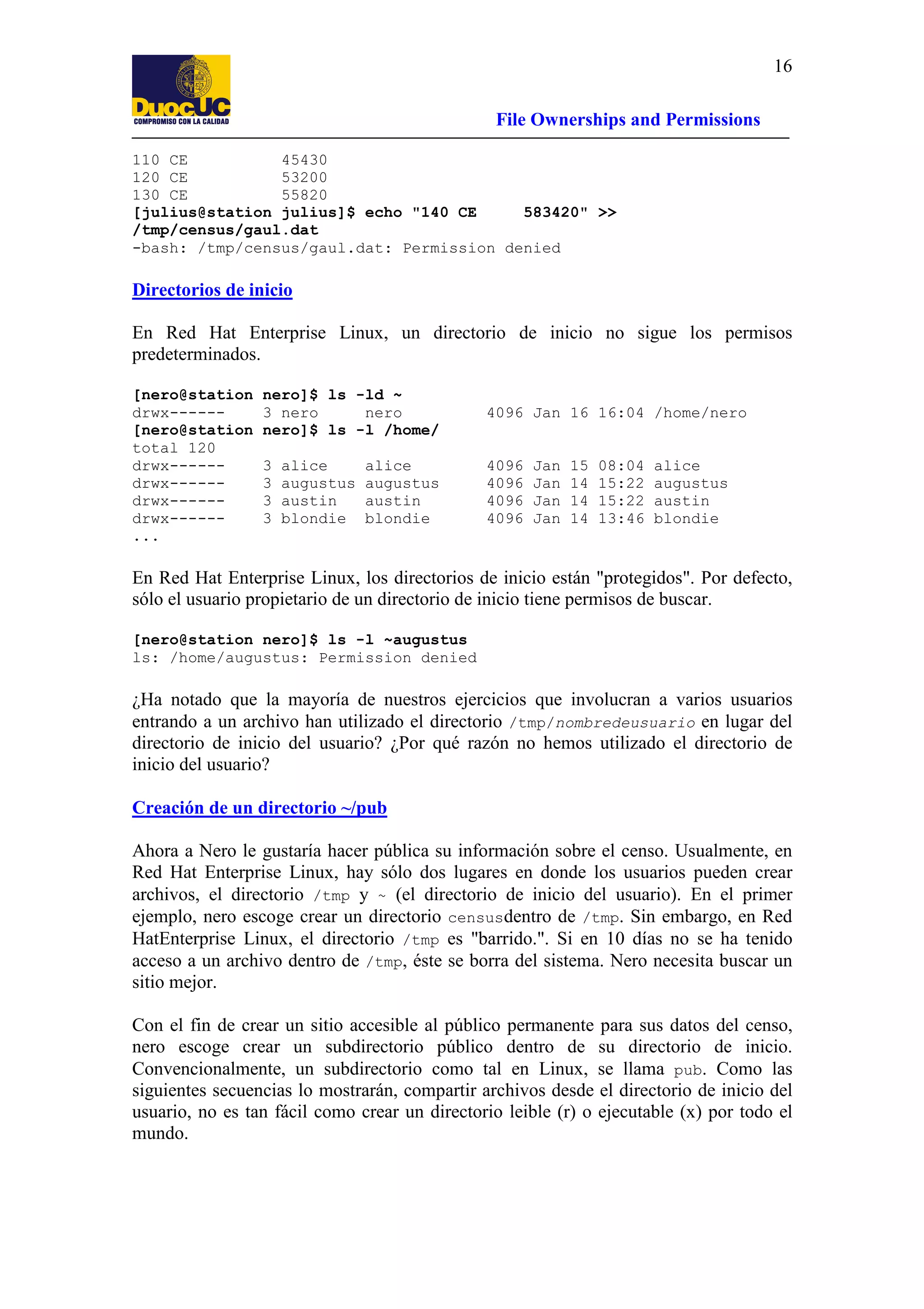 16
File Ownerships and Permissions
110 CE
45430
120 CE
53200
130 CE
55820
[julius@station julius]$ echo "140 CE
583420" >>
/tmp/census/gaul.dat
-bash: /tmp/census/gaul.dat: Permission denied

Directorios de inicio
En Red Hat Enterprise Linux, un directorio de inicio no sigue los permisos
predeterminados.
[nero@station
drwx-----[nero@station
total 120
drwx-----drwx-----drwx-----drwx-----...

nero]$ ls -ld ~
3 nero
nero
nero]$ ls -l /home/

4096 Jan 16 16:04 /home/nero

3
3
3
3

4096
4096
4096
4096

alice
augustus
austin
blondie

alice
augustus
austin
blondie

Jan
Jan
Jan
Jan

15
14
14
14

08:04
15:22
15:22
13:46

alice
augustus
austin
blondie

En Red Hat Enterprise Linux, los directorios de inicio están "protegidos". Por defecto,
sólo el usuario propietario de un directorio de inicio tiene permisos de buscar.
[nero@station nero]$ ls -l ~augustus
ls: /home/augustus: Permission denied

¿Ha notado que la mayoría de nuestros ejercicios que involucran a varios usuarios
entrando a un archivo han utilizado el directorio /tmp/nombredeusuario en lugar del
directorio de inicio del usuario? ¿Por qué razón no hemos utilizado el directorio de
inicio del usuario?
Creación de un directorio ~/pub
Ahora a Nero le gustaría hacer pública su información sobre el censo. Usualmente, en
Red Hat Enterprise Linux, hay sólo dos lugares en donde los usuarios pueden crear
archivos, el directorio /tmp y ~ (el directorio de inicio del usuario). En el primer
ejemplo, nero escoge crear un directorio censusdentro de /tmp. Sin embargo, en Red
HatEnterprise Linux, el directorio /tmp es "barrido.". Si en 10 días no se ha tenido
acceso a un archivo dentro de /tmp, éste se borra del sistema. Nero necesita buscar un
sitio mejor.
Con el fin de crear un sitio accesible al público permanente para sus datos del censo,
nero escoge crear un subdirectorio público dentro de su directorio de inicio.
Convencionalmente, un subdirectorio como tal en Linux, se llama pub. Como las
siguientes secuencias lo mostrarán, compartir archivos desde el directorio de inicio del
usuario, no es tan fácil como crear un directorio leible (r) o ejecutable (x) por todo el
mundo.

 