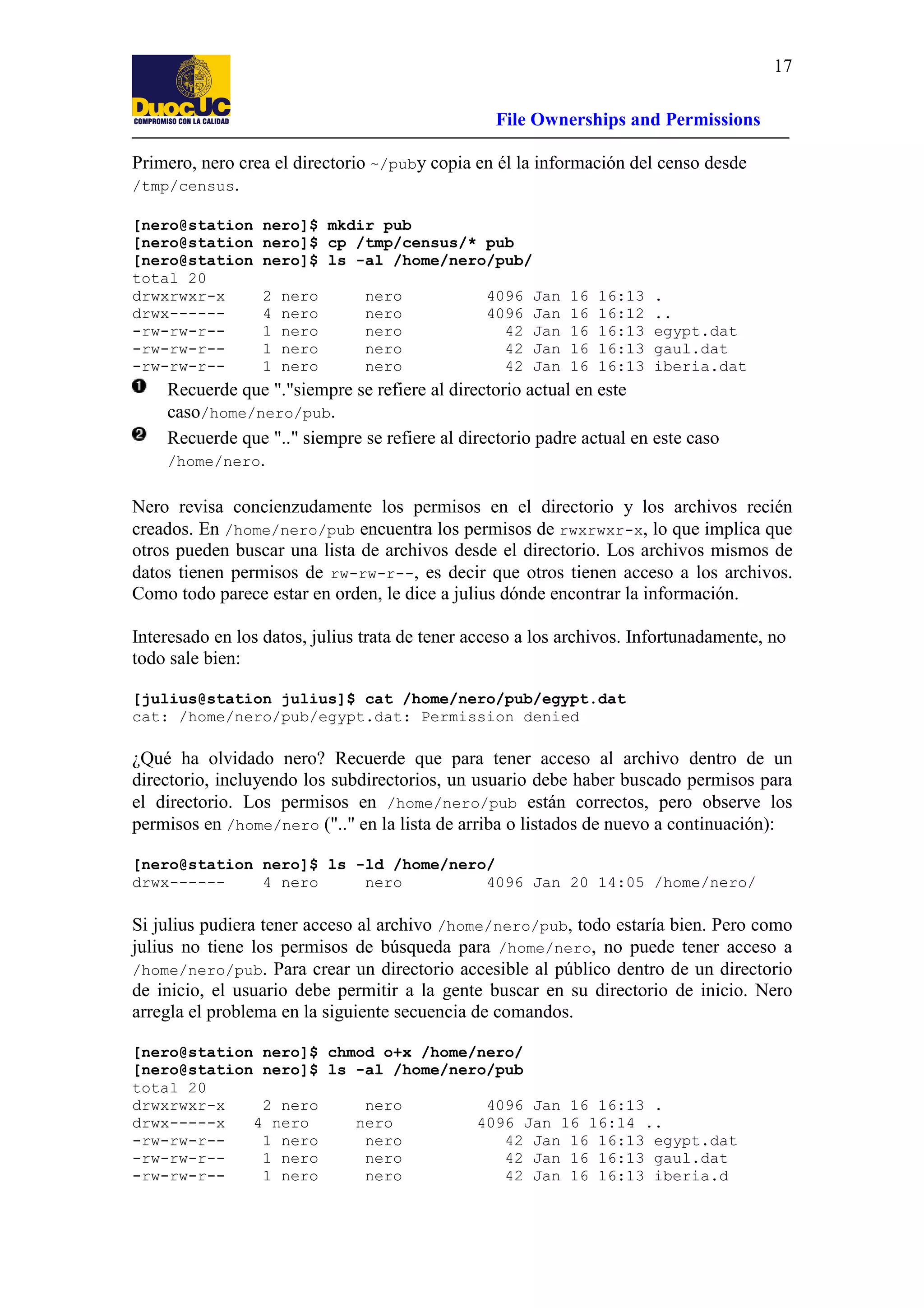 17
File Ownerships and Permissions
Primero, nero crea el directorio ~/puby copia en él la información del censo desde
/tmp/census.
[nero@station
[nero@station
[nero@station
total 20
drwxrwxr-x
drwx------rw-rw-r--rw-rw-r--rw-rw-r--

nero]$ mkdir pub
nero]$ cp /tmp/census/* pub
nero]$ ls -al /home/nero/pub/
2
4
1
1
1

nero
nero
nero
nero
nero

nero
nero
nero
nero
nero

4096
4096
42
42
42

Jan
Jan
Jan
Jan
Jan

16
16
16
16
16

16:13
16:12
16:13
16:13
16:13

.
..
egypt.dat
gaul.dat
iberia.dat

Recuerde que "."siempre se refiere al directorio actual en este
caso/home/nero/pub.
Recuerde que ".." siempre se refiere al directorio padre actual en este caso
/home/nero.
Nero revisa concienzudamente los permisos en el directorio y los archivos recién
creados. En /home/nero/pub encuentra los permisos de rwxrwxr-x, lo que implica que
otros pueden buscar una lista de archivos desde el directorio. Los archivos mismos de
datos tienen permisos de rw-rw-r--, es decir que otros tienen acceso a los archivos.
Como todo parece estar en orden, le dice a julius dónde encontrar la información.
Interesado en los datos, julius trata de tener acceso a los archivos. Infortunadamente, no
todo sale bien:
[julius@station julius]$ cat /home/nero/pub/egypt.dat
cat: /home/nero/pub/egypt.dat: Permission denied

¿Qué ha olvidado nero? Recuerde que para tener acceso al archivo dentro de un
directorio, incluyendo los subdirectorios, un usuario debe haber buscado permisos para
el directorio. Los permisos en /home/nero/pub están correctos, pero observe los
permisos en /home/nero (".." en la lista de arriba o listados de nuevo a continuación):
[nero@station nero]$ ls -ld /home/nero/
drwx-----4 nero
nero
4096 Jan 20 14:05 /home/nero/

Si julius pudiera tener acceso al archivo /home/nero/pub, todo estaría bien. Pero como
julius no tiene los permisos de búsqueda para /home/nero, no puede tener acceso a
/home/nero/pub. Para crear un directorio accesible al público dentro de un directorio
de inicio, el usuario debe permitir a la gente buscar en su directorio de inicio. Nero
arregla el problema en la siguiente secuencia de comandos.
[nero@station nero]$ chmod o+x /home/nero/
[nero@station nero]$ ls -al /home/nero/pub
total 20
drwxrwxr-x
2 nero
nero
4096 Jan 16 16:13 .
drwx-----x
4 nero
nero
4096 Jan 16 16:14 ..
-rw-rw-r-1 nero
nero
42 Jan 16 16:13 egypt.dat
-rw-rw-r-1 nero
nero
42 Jan 16 16:13 gaul.dat
-rw-rw-r-1 nero
nero
42 Jan 16 16:13 iberia.d

 