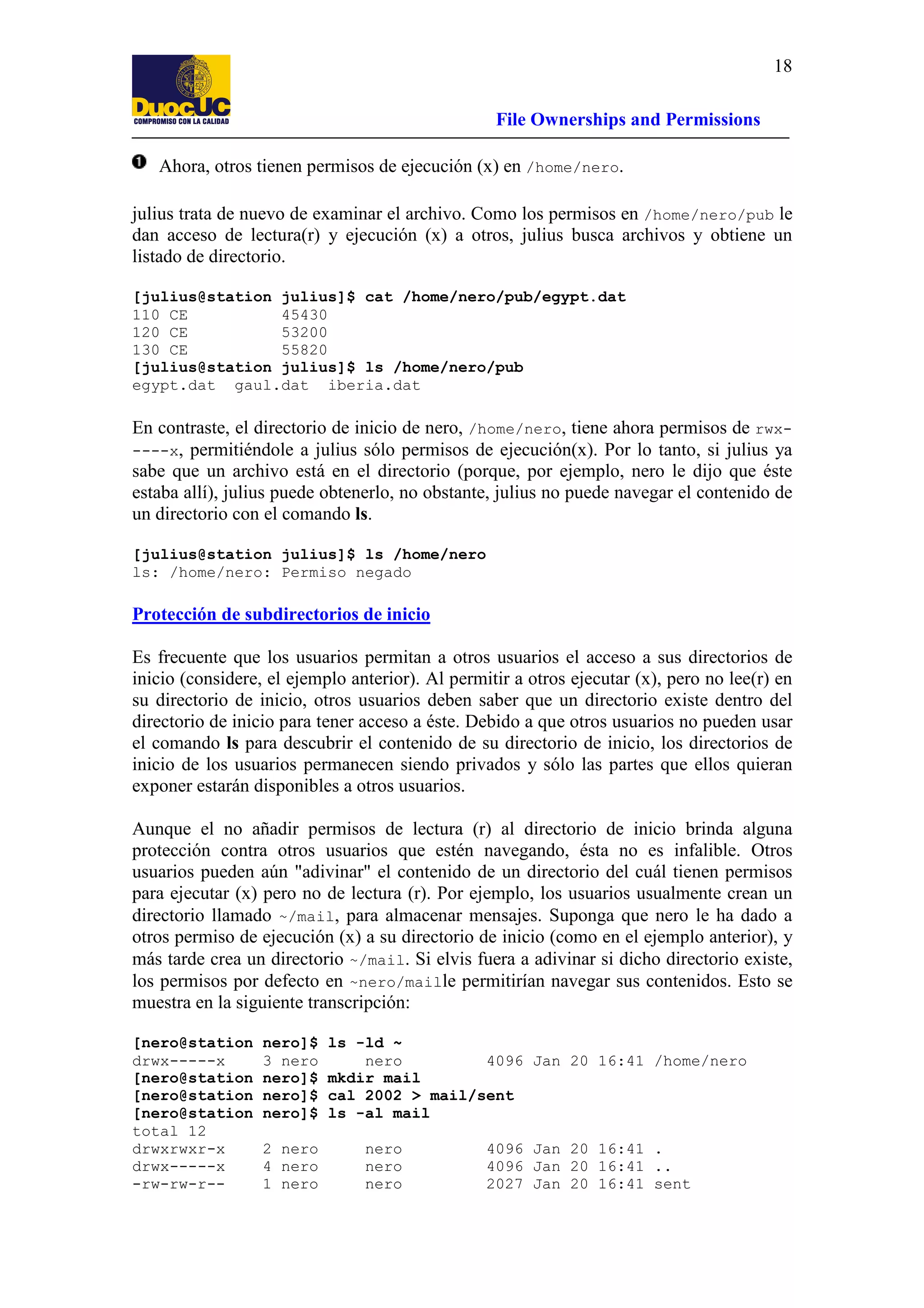 18
File Ownerships and Permissions
Ahora, otros tienen permisos de ejecución (x) en /home/nero.
julius trata de nuevo de examinar el archivo. Como los permisos en /home/nero/pub le
dan acceso de lectura(r) y ejecución (x) a otros, julius busca archivos y obtiene un
listado de directorio.
[julius@station julius]$ cat /home/nero/pub/egypt.dat
110 CE
45430
120 CE
53200
130 CE
55820
[julius@station julius]$ ls /home/nero/pub
egypt.dat gaul.dat iberia.dat

En contraste, el directorio de inicio de nero, /home/nero, tiene ahora permisos de rwx----x, permitiéndole a julius sólo permisos de ejecución(x). Por lo tanto, si julius ya
sabe que un archivo está en el directorio (porque, por ejemplo, nero le dijo que éste
estaba allí), julius puede obtenerlo, no obstante, julius no puede navegar el contenido de
un directorio con el comando ls.
[julius@station julius]$ ls /home/nero
ls: /home/nero: Permiso negado

Protección de subdirectorios de inicio
Es frecuente que los usuarios permitan a otros usuarios el acceso a sus directorios de
inicio (considere, el ejemplo anterior). Al permitir a otros ejecutar (x), pero no lee(r) en
su directorio de inicio, otros usuarios deben saber que un directorio existe dentro del
directorio de inicio para tener acceso a éste. Debido a que otros usuarios no pueden usar
el comando ls para descubrir el contenido de su directorio de inicio, los directorios de
inicio de los usuarios permanecen siendo privados y sólo las partes que ellos quieran
exponer estarán disponibles a otros usuarios.
Aunque el no añadir permisos de lectura (r) al directorio de inicio brinda alguna
protección contra otros usuarios que estén navegando, ésta no es infalible. Otros
usuarios pueden aún "adivinar" el contenido de un directorio del cuál tienen permisos
para ejecutar (x) pero no de lectura (r). Por ejemplo, los usuarios usualmente crean un
directorio llamado ~/mail, para almacenar mensajes. Suponga que nero le ha dado a
otros permiso de ejecución (x) a su directorio de inicio (como en el ejemplo anterior), y
más tarde crea un directorio ~/mail. Si elvis fuera a adivinar si dicho directorio existe,
los permisos por defecto en ~nero/maille permitirían navegar sus contenidos. Esto se
muestra en la siguiente transcripción:
[nero@station
drwx-----x
[nero@station
[nero@station
[nero@station
total 12
drwxrwxr-x
drwx-----x
-rw-rw-r--

nero]$
3 nero
nero]$
nero]$
nero]$
2 nero
4 nero
1 nero

ls -ld ~
nero
4096 Jan 20 16:41 /home/nero
mkdir mail
cal 2002 > mail/sent
ls -al mail
nero
nero
nero

4096 Jan 20 16:41 .
4096 Jan 20 16:41 ..
2027 Jan 20 16:41 sent

 