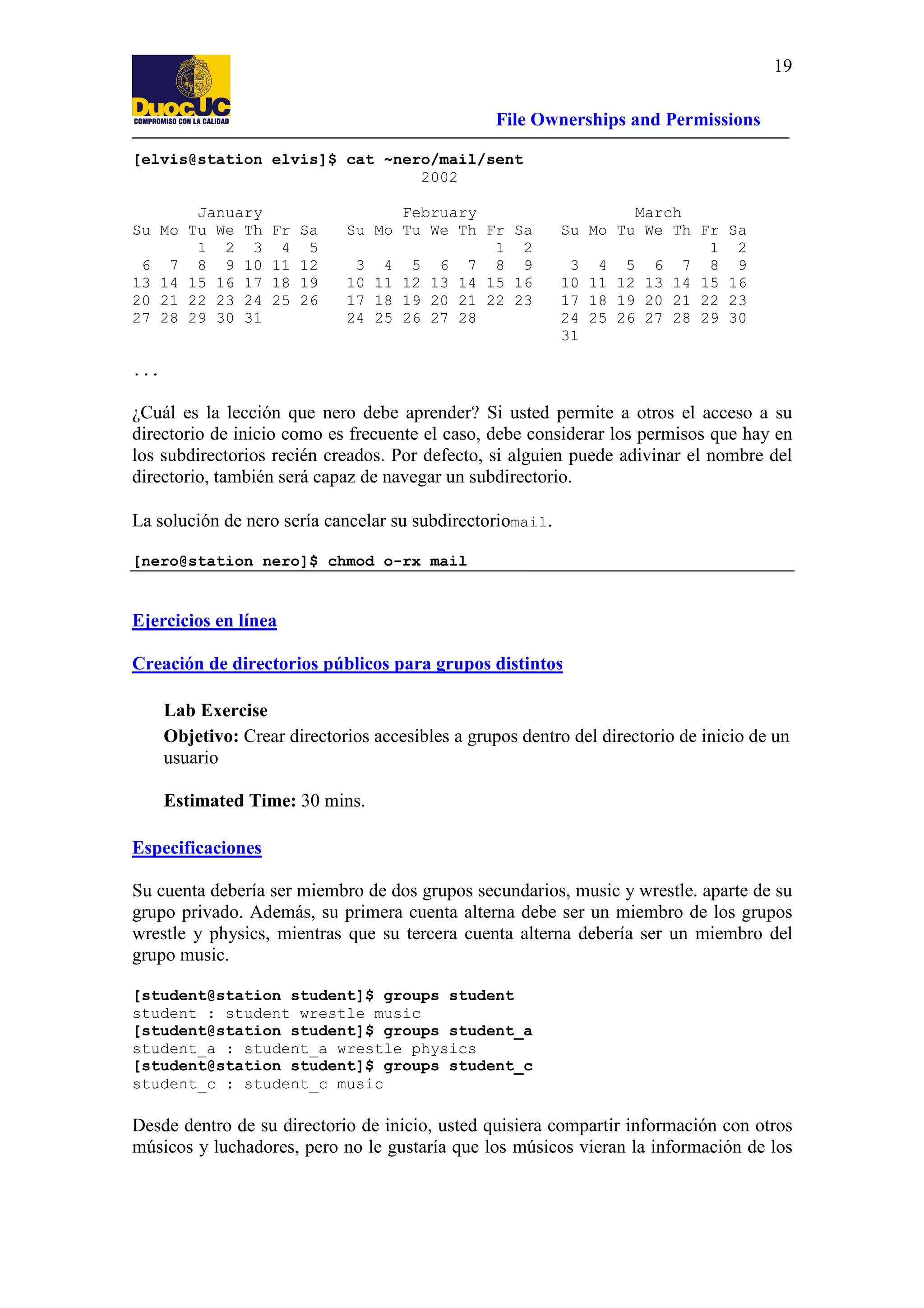19
File Ownerships and Permissions
[elvis@station elvis]$ cat ~nero/mail/sent
2002
January
Su Mo Tu We Th
1 2 3
6 7 8 9 10
13 14 15 16 17
20 21 22 23 24
27 28 29 30 31

Fr
4
11
18
25

Sa
5
12
19
26

February
Su Mo Tu We Th Fr Sa
1 2
3 4 5 6 7 8 9
10 11 12 13 14 15 16
17 18 19 20 21 22 23
24 25 26 27 28

March
Su Mo Tu We Th Fr
1
3 4 5 6 7 8
10 11 12 13 14 15
17 18 19 20 21 22
24 25 26 27 28 29
31

Sa
2
9
16
23
30

...

¿Cuál es la lección que nero debe aprender? Si usted permite a otros el acceso a su
directorio de inicio como es frecuente el caso, debe considerar los permisos que hay en
los subdirectorios recién creados. Por defecto, si alguien puede adivinar el nombre del
directorio, también será capaz de navegar un subdirectorio.
La solución de nero sería cancelar su subdirectoriomail.
[nero@station nero]$ chmod o-rx mail

Ejercicios en línea
Creación de directorios públicos para grupos distintos
Lab Exercise
Objetivo: Crear directorios accesibles a grupos dentro del directorio de inicio de un
usuario
Estimated Time: 30 mins.
Especificaciones
Su cuenta debería ser miembro de dos grupos secundarios, music y wrestle. aparte de su
grupo privado. Además, su primera cuenta alterna debe ser un miembro de los grupos
wrestle y physics, mientras que su tercera cuenta alterna debería ser un miembro del
grupo music.
[student@station student]$ groups student
student : student wrestle music
[student@station student]$ groups student_a
student_a : student_a wrestle physics
[student@station student]$ groups student_c
student_c : student_c music

Desde dentro de su directorio de inicio, usted quisiera compartir información con otros
músicos y luchadores, pero no le gustaría que los músicos vieran la información de los

 