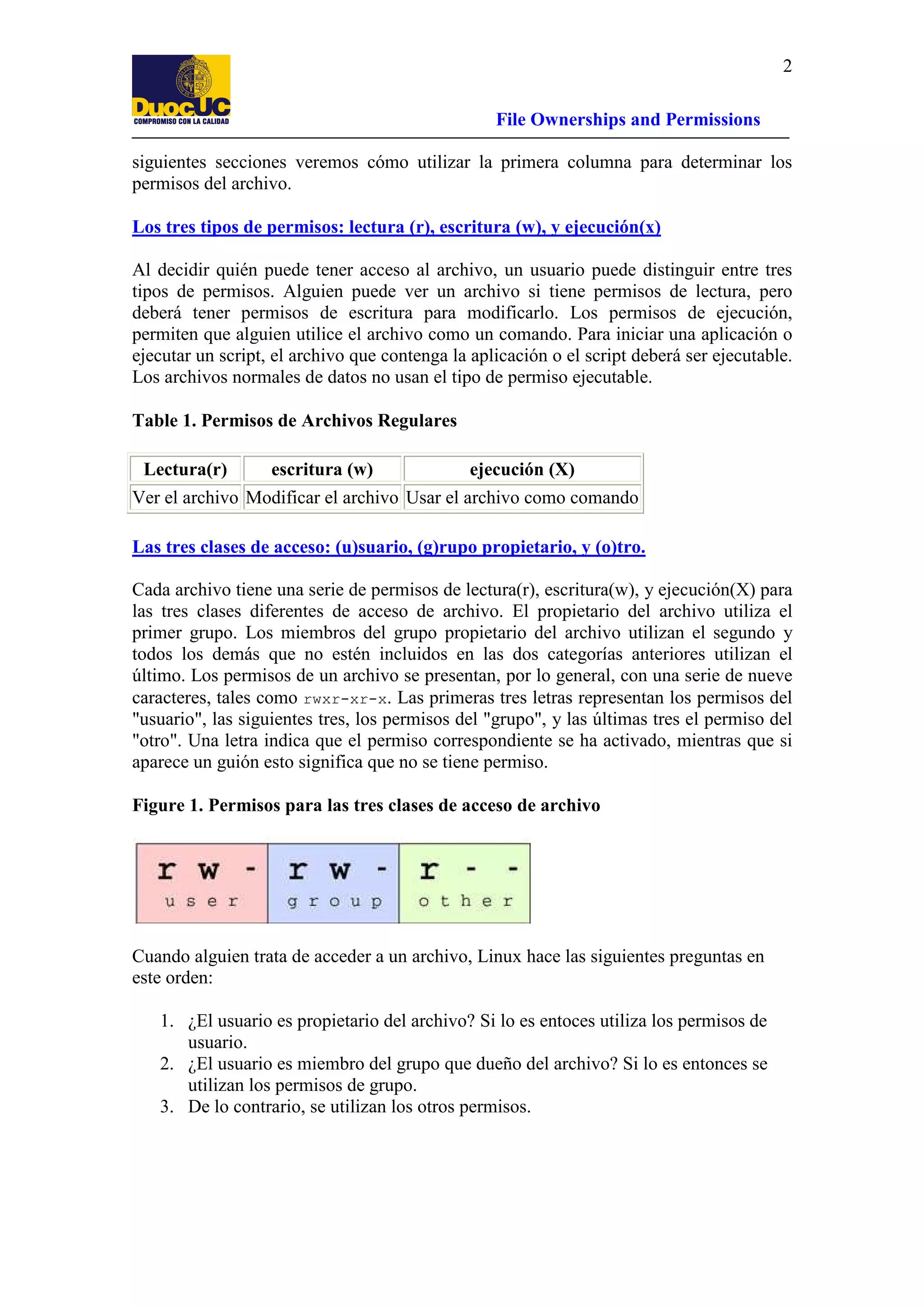 2
File Ownerships and Permissions
siguientes secciones veremos cómo utilizar la primera columna para determinar los
permisos del archivo.
Los tres tipos de permisos: lectura (r), escritura (w), y ejecución(x)
Al decidir quién puede tener acceso al archivo, un usuario puede distinguir entre tres
tipos de permisos. Alguien puede ver un archivo si tiene permisos de lectura, pero
deberá tener permisos de escritura para modificarlo. Los permisos de ejecución,
permiten que alguien utilice el archivo como un comando. Para iniciar una aplicación o
ejecutar un script, el archivo que contenga la aplicación o el script deberá ser ejecutable.
Los archivos normales de datos no usan el tipo de permiso ejecutable.
Table 1. Permisos de Archivos Regulares
Lectura(r)

escritura (w)

ejecución (X)

Ver el archivo Modificar el archivo Usar el archivo como comando
Las tres clases de acceso: (u)suario, (g)rupo propietario, y (o)tro.
Cada archivo tiene una serie de permisos de lectura(r), escritura(w), y ejecución(X) para
las tres clases diferentes de acceso de archivo. El propietario del archivo utiliza el
primer grupo. Los miembros del grupo propietario del archivo utilizan el segundo y
todos los demás que no estén incluidos en las dos categorías anteriores utilizan el
último. Los permisos de un archivo se presentan, por lo general, con una serie de nueve
caracteres, tales como rwxr-xr-x. Las primeras tres letras representan los permisos del
"usuario", las siguientes tres, los permisos del "grupo", y las últimas tres el permiso del
"otro". Una letra indica que el permiso correspondiente se ha activado, mientras que si
aparece un guión esto significa que no se tiene permiso.
Figure 1. Permisos para las tres clases de acceso de archivo

Cuando alguien trata de acceder a un archivo, Linux hace las siguientes preguntas en
este orden:
1. ¿El usuario es propietario del archivo? Si lo es entoces utiliza los permisos de
usuario.
2. ¿El usuario es miembro del grupo que dueño del archivo? Si lo es entonces se
utilizan los permisos de grupo.
3. De lo contrario, se utilizan los otros permisos.

 