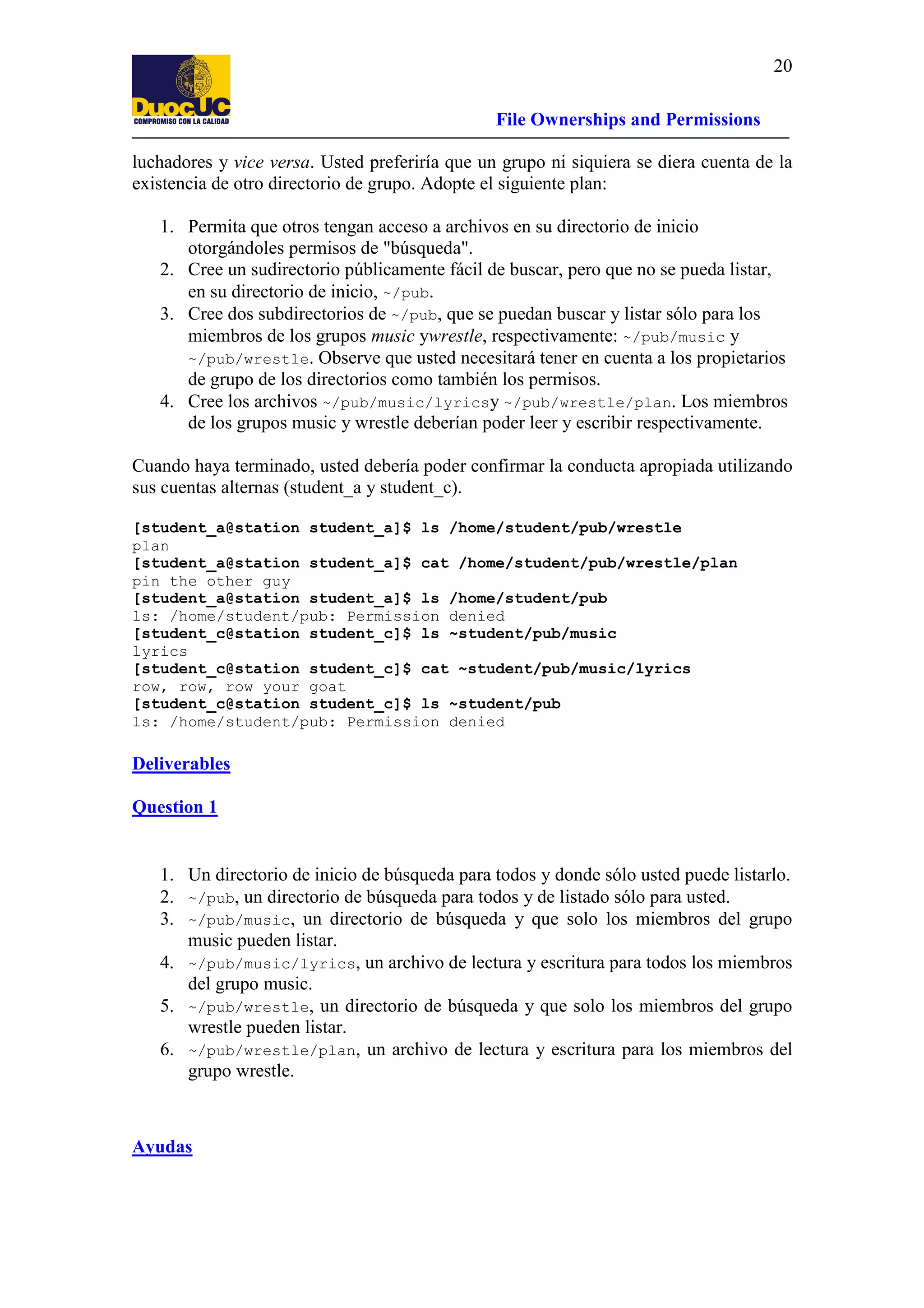 20
File Ownerships and Permissions
luchadores y vice versa. Usted preferiría que un grupo ni siquiera se diera cuenta de la
existencia de otro directorio de grupo. Adopte el siguiente plan:
1. Permita que otros tengan acceso a archivos en su directorio de inicio
otorgándoles permisos de "búsqueda".
2. Cree un sudirectorio públicamente fácil de buscar, pero que no se pueda listar,
en su directorio de inicio, ~/pub.
3. Cree dos subdirectorios de ~/pub, que se puedan buscar y listar sólo para los
miembros de los grupos music ywrestle, respectivamente: ~/pub/music y
~/pub/wrestle. Observe que usted necesitará tener en cuenta a los propietarios
de grupo de los directorios como también los permisos.
4. Cree los archivos ~/pub/music/lyricsy ~/pub/wrestle/plan. Los miembros
de los grupos music y wrestle deberían poder leer y escribir respectivamente.
Cuando haya terminado, usted debería poder confirmar la conducta apropiada utilizando
sus cuentas alternas (student_a y student_c).
[student_a@station student_a]$ ls /home/student/pub/wrestle
plan
[student_a@station student_a]$ cat /home/student/pub/wrestle/plan
pin the other guy
[student_a@station student_a]$ ls /home/student/pub
ls: /home/student/pub: Permission denied
[student_c@station student_c]$ ls ~student/pub/music
lyrics
[student_c@station student_c]$ cat ~student/pub/music/lyrics
row, row, row your goat
[student_c@station student_c]$ ls ~student/pub
ls: /home/student/pub: Permission denied

Deliverables
Question 1

1. Un directorio de inicio de búsqueda para todos y donde sólo usted puede listarlo.
2. ~/pub, un directorio de búsqueda para todos y de listado sólo para usted.
3. ~/pub/music, un directorio de búsqueda y que solo los miembros del grupo
music pueden listar.
4. ~/pub/music/lyrics, un archivo de lectura y escritura para todos los miembros
del grupo music.
5. ~/pub/wrestle, un directorio de búsqueda y que solo los miembros del grupo
wrestle pueden listar.
6. ~/pub/wrestle/plan, un archivo de lectura y escritura para los miembros del
grupo wrestle.

Ayudas

 