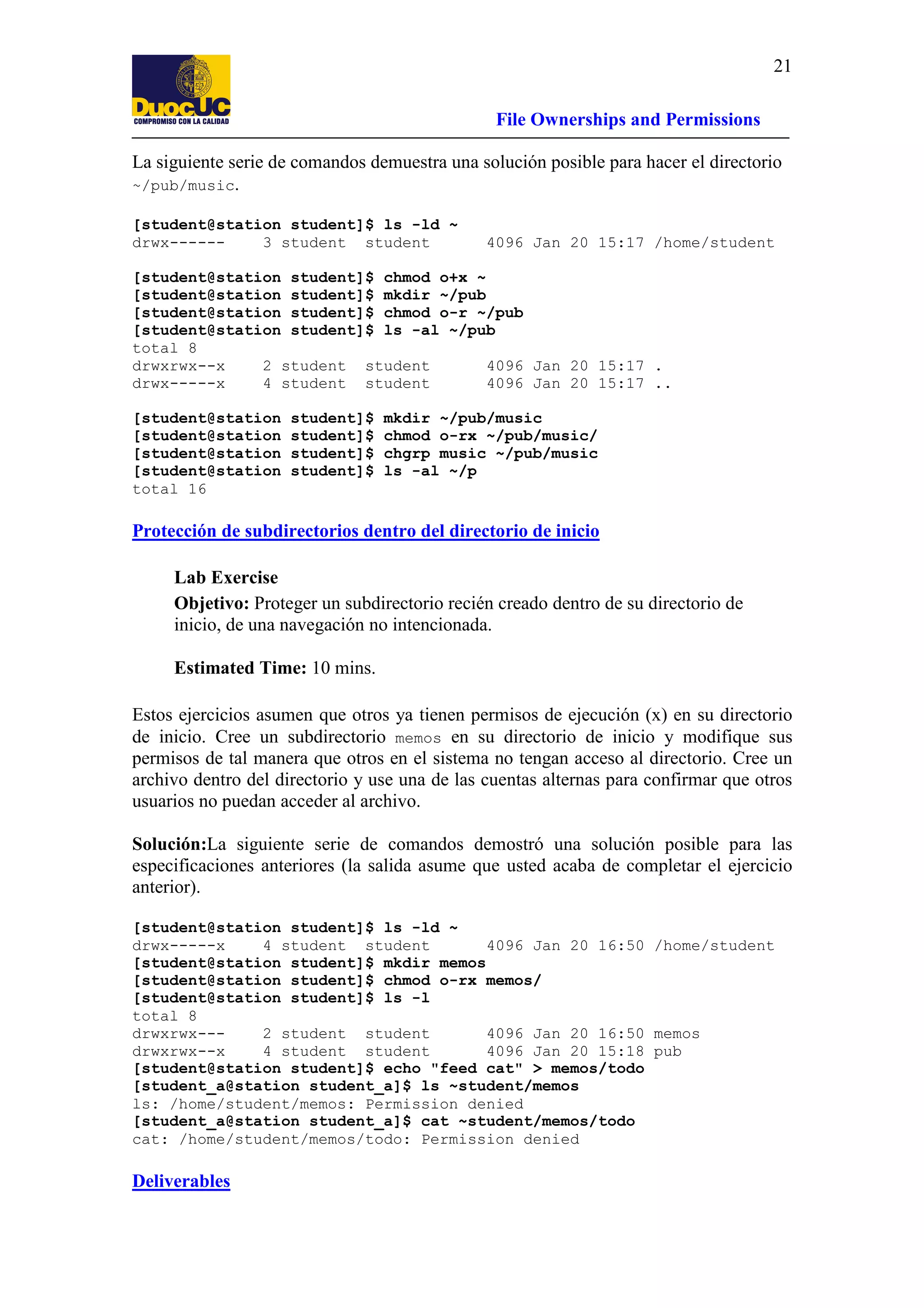 21
File Ownerships and Permissions
La siguiente serie de comandos demuestra una solución posible para hacer el directorio
~/pub/music.
[student@station student]$ ls -ld ~
drwx-----3 student student

4096 Jan 20 15:17 /home/student

[student@station student]$ chmod o+x ~
[student@station student]$ mkdir ~/pub
[student@station student]$ chmod o-r ~/pub
[student@station student]$ ls -al ~/pub
total 8
drwxrwx--x
2 student student
4096 Jan 20 15:17 .
drwx-----x
4 student student
4096 Jan 20 15:17 ..
[student@station
[student@station
[student@station
[student@station
total 16

student]$
student]$
student]$
student]$

mkdir ~/pub/music
chmod o-rx ~/pub/music/
chgrp music ~/pub/music
ls -al ~/p

Protección de subdirectorios dentro del directorio de inicio
Lab Exercise
Objetivo: Proteger un subdirectorio recién creado dentro de su directorio de
inicio, de una navegación no intencionada.
Estimated Time: 10 mins.
Estos ejercicios asumen que otros ya tienen permisos de ejecución (x) en su directorio
de inicio. Cree un subdirectorio memos en su directorio de inicio y modifique sus
permisos de tal manera que otros en el sistema no tengan acceso al directorio. Cree un
archivo dentro del directorio y use una de las cuentas alternas para confirmar que otros
usuarios no puedan acceder al archivo.
Solución:La siguiente serie de comandos demostró una solución posible para las
especificaciones anteriores (la salida asume que usted acaba de completar el ejercicio
anterior).
[student@station student]$ ls -ld ~
drwx-----x
4 student student
4096 Jan 20 16:50 /home/student
[student@station student]$ mkdir memos
[student@station student]$ chmod o-rx memos/
[student@station student]$ ls -l
total 8
drwxrwx--2 student student
4096 Jan 20 16:50 memos
drwxrwx--x
4 student student
4096 Jan 20 15:18 pub
[student@station student]$ echo "feed cat" > memos/todo
[student_a@station student_a]$ ls ~student/memos
ls: /home/student/memos: Permission denied
[student_a@station student_a]$ cat ~student/memos/todo
cat: /home/student/memos/todo: Permission denied

Deliverables

 