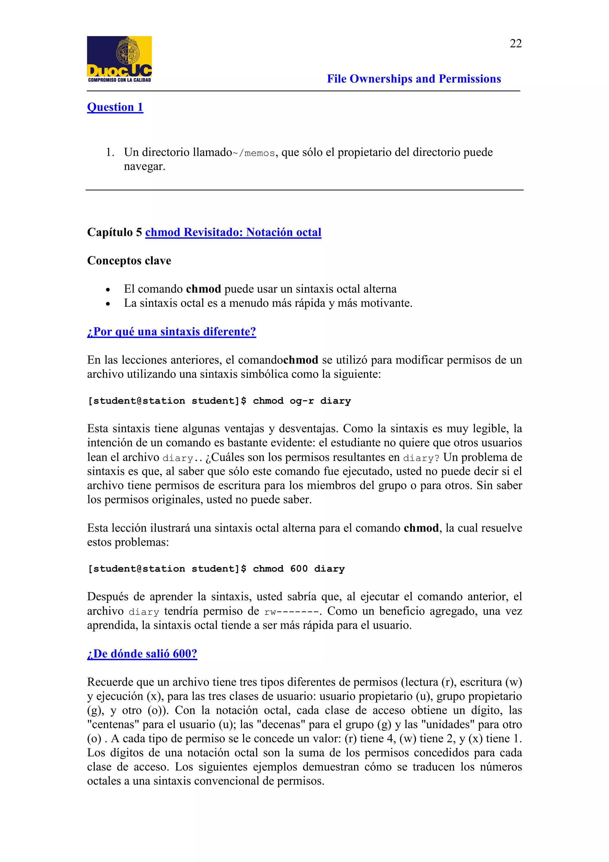 22
File Ownerships and Permissions
Question 1

1. Un directorio llamado~/memos, que sólo el propietario del directorio puede
navegar.

Capítulo 5 chmod Revisitado: Notación octal
Conceptos clave
•
•

El comando chmod puede usar un sintaxis octal alterna
La sintaxis octal es a menudo más rápida y más motivante.

¿Por qué una sintaxis diferente?
En las lecciones anteriores, el comandochmod se utilizó para modificar permisos de un
archivo utilizando una sintaxis simbólica como la siguiente:
[student@station student]$ chmod og-r diary

Esta sintaxis tiene algunas ventajas y desventajas. Como la sintaxis es muy legible, la
intención de un comando es bastante evidente: el estudiante no quiere que otros usuarios
lean el archivo diary.. ¿Cuáles son los permisos resultantes en diary? Un problema de
sintaxis es que, al saber que sólo este comando fue ejecutado, usted no puede decir si el
archivo tiene permisos de escritura para los miembros del grupo o para otros. Sin saber
los permisos originales, usted no puede saber.
Esta lección ilustrará una sintaxis octal alterna para el comando chmod, la cual resuelve
estos problemas:
[student@station student]$ chmod 600 diary

Después de aprender la sintaxis, usted sabría que, al ejecutar el comando anterior, el
archivo diary tendría permiso de rw-------. Como un beneficio agregado, una vez
aprendida, la sintaxis octal tiende a ser más rápida para el usuario.
¿De dónde salió 600?
Recuerde que un archivo tiene tres tipos diferentes de permisos (lectura (r), escritura (w)
y ejecución (x), para las tres clases de usuario: usuario propietario (u), grupo propietario
(g), y otro (o)). Con la notación octal, cada clase de acceso obtiene un dígito, las
"centenas" para el usuario (u); las "decenas" para el grupo (g) y las "unidades" para otro
(o) . A cada tipo de permiso se le concede un valor: (r) tiene 4, (w) tiene 2, y (x) tiene 1.
Los dígitos de una notación octal son la suma de los permisos concedidos para cada
clase de acceso. Los siguientes ejemplos demuestran cómo se traducen los números
octales a una sintaxis convencional de permisos.

 