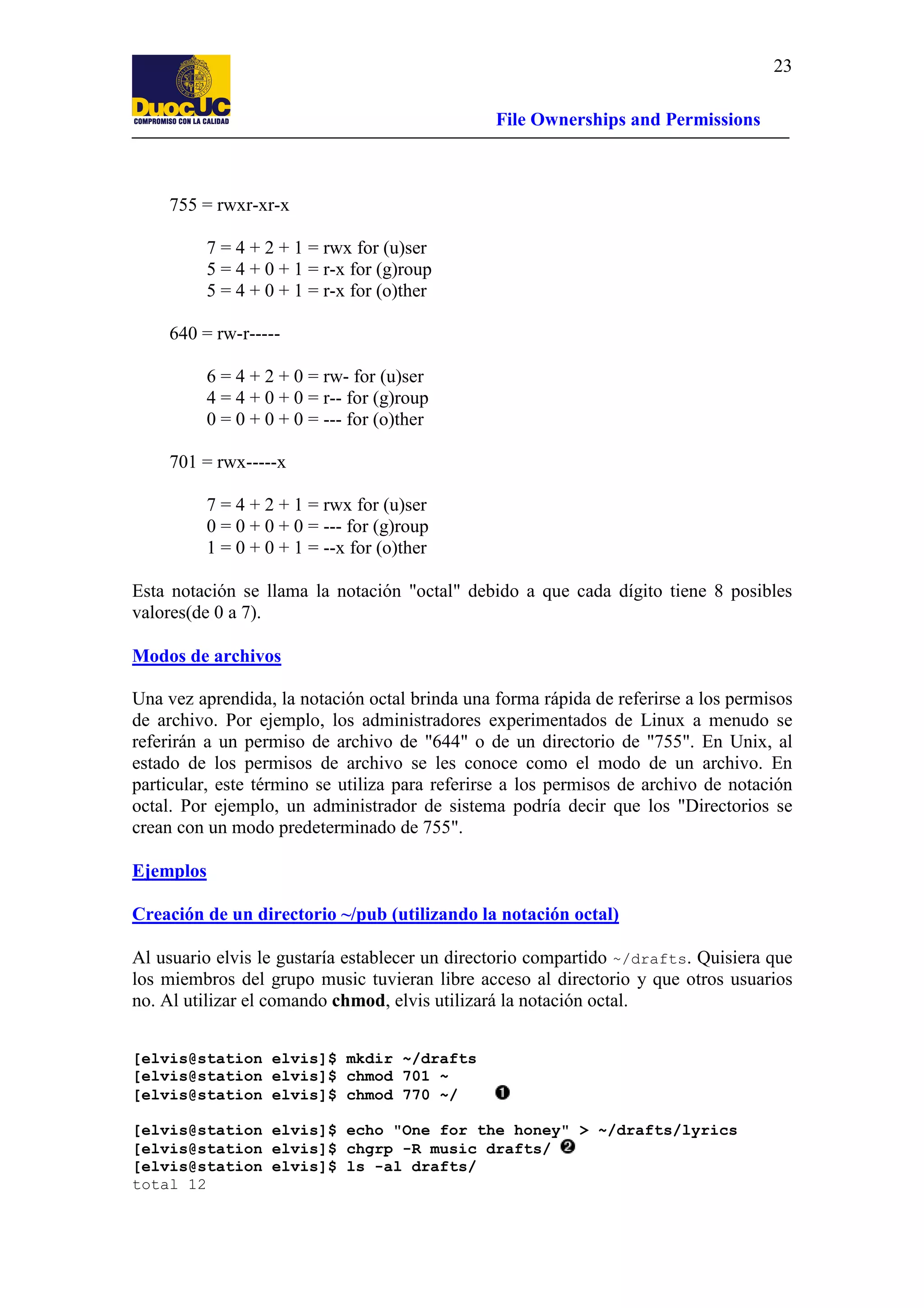 23
File Ownerships and Permissions

755 = rwxr-xr-x
7 = 4 + 2 + 1 = rwx for (u)ser
5 = 4 + 0 + 1 = r-x for (g)roup
5 = 4 + 0 + 1 = r-x for (o)ther
640 = rw-r----6 = 4 + 2 + 0 = rw- for (u)ser
4 = 4 + 0 + 0 = r-- for (g)roup
0 = 0 + 0 + 0 = --- for (o)ther
701 = rwx-----x
7 = 4 + 2 + 1 = rwx for (u)ser
0 = 0 + 0 + 0 = --- for (g)roup
1 = 0 + 0 + 1 = --x for (o)ther
Esta notación se llama la notación "octal" debido a que cada dígito tiene 8 posibles
valores(de 0 a 7).
Modos de archivos
Una vez aprendida, la notación octal brinda una forma rápida de referirse a los permisos
de archivo. Por ejemplo, los administradores experimentados de Linux a menudo se
referirán a un permiso de archivo de "644" o de un directorio de "755". En Unix, al
estado de los permisos de archivo se les conoce como el modo de un archivo. En
particular, este término se utiliza para referirse a los permisos de archivo de notación
octal. Por ejemplo, un administrador de sistema podría decir que los "Directorios se
crean con un modo predeterminado de 755".
Ejemplos
Creación de un directorio ~/pub (utilizando la notación octal)
Al usuario elvis le gustaría establecer un directorio compartido ~/drafts. Quisiera que
los miembros del grupo music tuvieran libre acceso al directorio y que otros usuarios
no. Al utilizar el comando chmod, elvis utilizará la notación octal.
[elvis@station elvis]$ mkdir ~/drafts
[elvis@station elvis]$ chmod 701 ~
[elvis@station elvis]$ chmod 770 ~/
[elvis@station elvis]$ echo "One for the honey" > ~/drafts/lyrics
[elvis@station elvis]$ chgrp -R music drafts/
[elvis@station elvis]$ ls -al drafts/
total 12

 