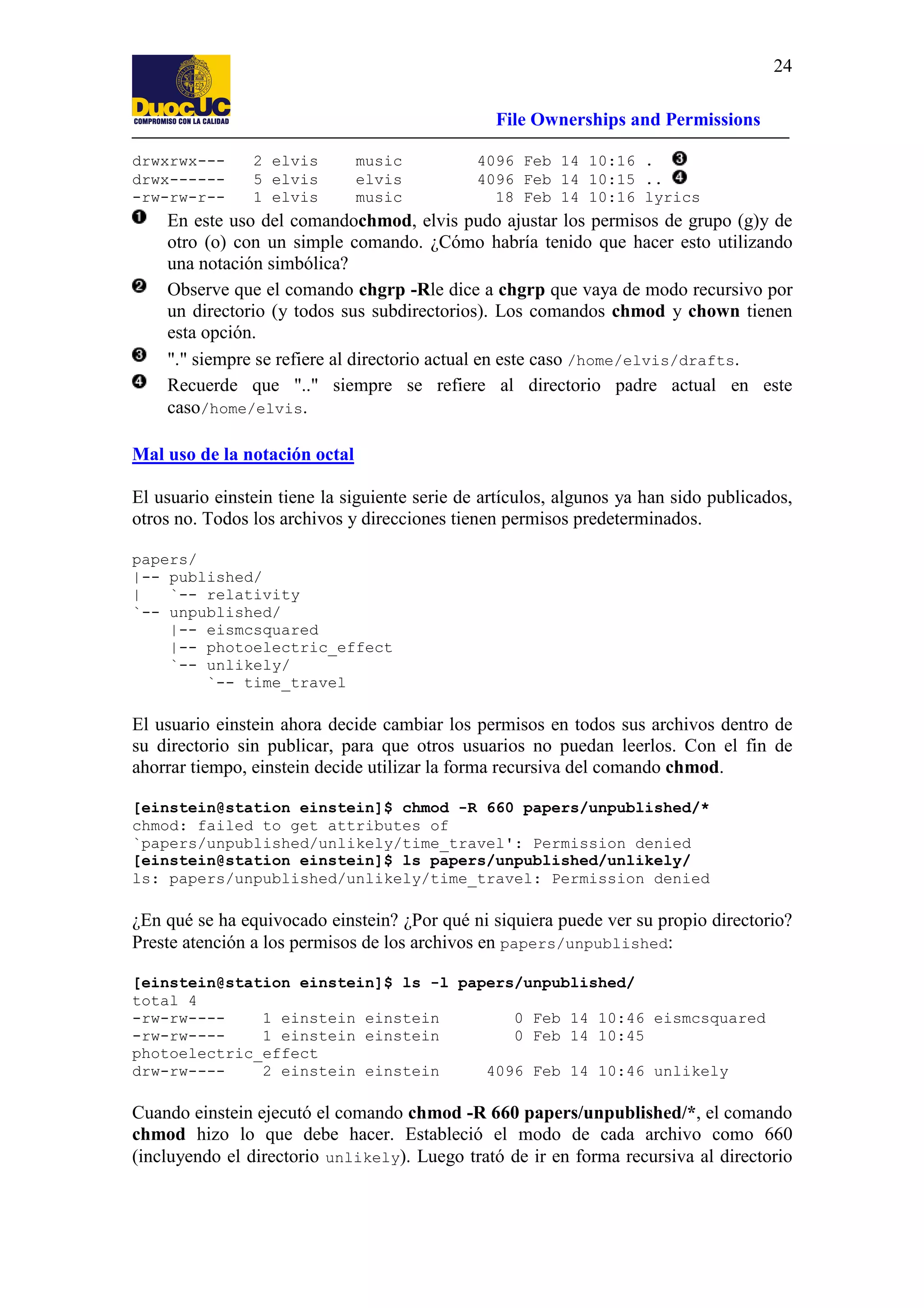 24
File Ownerships and Permissions
drwxrwx--drwx------rw-rw-r--

2 elvis
5 elvis
1 elvis

music
elvis
music

4096 Feb 14 10:16 .
4096 Feb 14 10:15 ..
18 Feb 14 10:16 lyrics

En este uso del comandochmod, elvis pudo ajustar los permisos de grupo (g)y de
otro (o) con un simple comando. ¿Cómo habría tenido que hacer esto utilizando
una notación simbólica?
Observe que el comando chgrp -Rle dice a chgrp que vaya de modo recursivo por
un directorio (y todos sus subdirectorios). Los comandos chmod y chown tienen
esta opción.
"." siempre se refiere al directorio actual en este caso /home/elvis/drafts.
Recuerde que ".." siempre se refiere al directorio padre actual en este
caso/home/elvis.
Mal uso de la notación octal
El usuario einstein tiene la siguiente serie de artículos, algunos ya han sido publicados,
otros no. Todos los archivos y direcciones tienen permisos predeterminados.
papers/
|-- published/
|
`-- relativity
`-- unpublished/
|-- eismcsquared
|-- photoelectric_effect
`-- unlikely/
`-- time_travel

El usuario einstein ahora decide cambiar los permisos en todos sus archivos dentro de
su directorio sin publicar, para que otros usuarios no puedan leerlos. Con el fin de
ahorrar tiempo, einstein decide utilizar la forma recursiva del comando chmod.
[einstein@station einstein]$ chmod -R 660 papers/unpublished/*
chmod: failed to get attributes of
`papers/unpublished/unlikely/time_travel': Permission denied
[einstein@station einstein]$ ls papers/unpublished/unlikely/
ls: papers/unpublished/unlikely/time_travel: Permission denied

¿En qué se ha equivocado einstein? ¿Por qué ni siquiera puede ver su propio directorio?
Preste atención a los permisos de los archivos en papers/unpublished:
[einstein@station einstein]$ ls -l papers/unpublished/
total 4
-rw-rw---1 einstein einstein
0 Feb 14 10:46 eismcsquared
-rw-rw---1 einstein einstein
0 Feb 14 10:45
photoelectric_effect
drw-rw---2 einstein einstein
4096 Feb 14 10:46 unlikely

Cuando einstein ejecutó el comando chmod -R 660 papers/unpublished/*, el comando
chmod hizo lo que debe hacer. Estableció el modo de cada archivo como 660
(incluyendo el directorio unlikely). Luego trató de ir en forma recursiva al directorio

 