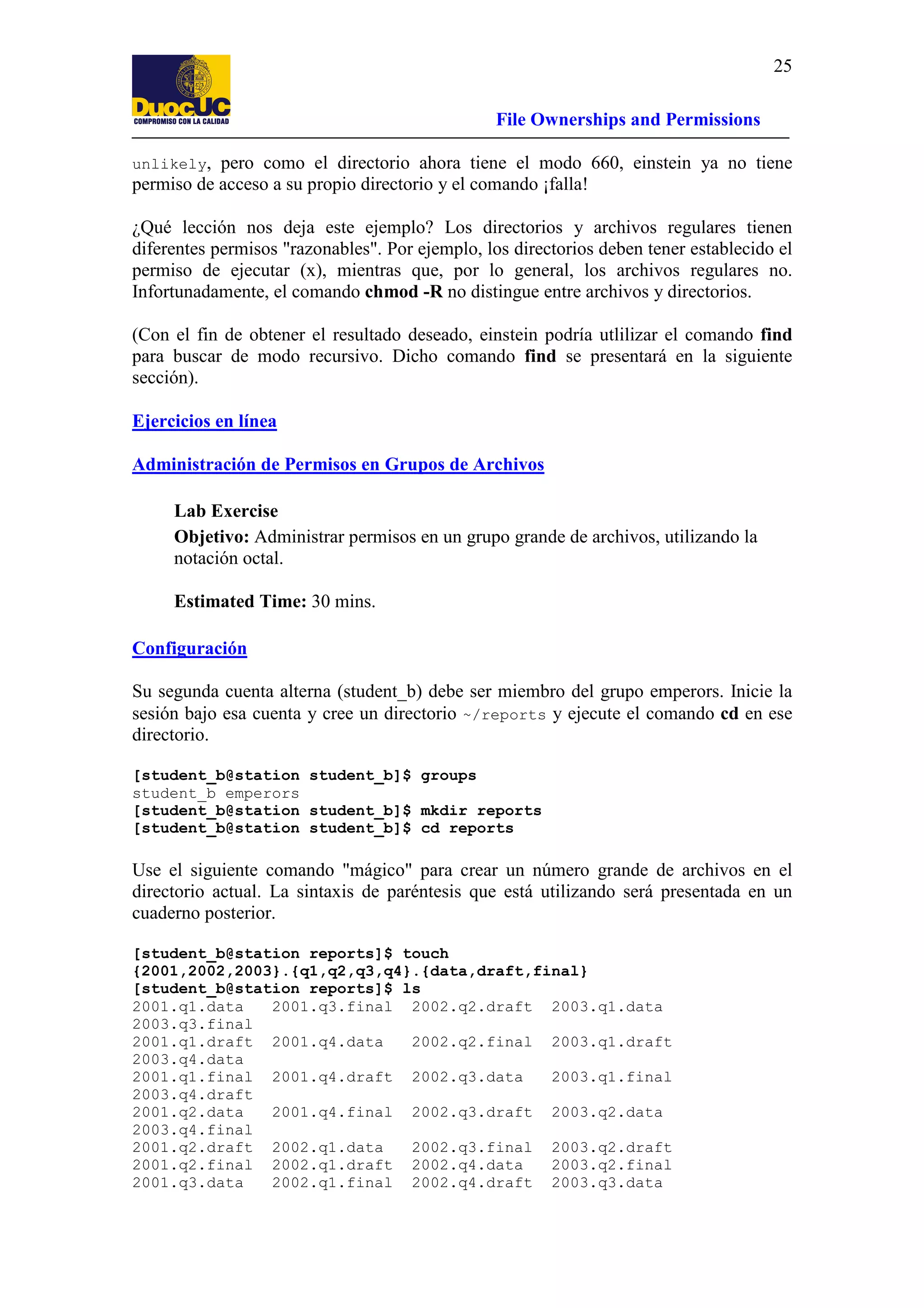 25
File Ownerships and Permissions
unlikely,

pero como el directorio ahora tiene el modo 660, einstein ya no tiene
permiso de acceso a su propio directorio y el comando ¡falla!
¿Qué lección nos deja este ejemplo? Los directorios y archivos regulares tienen
diferentes permisos "razonables". Por ejemplo, los directorios deben tener establecido el
permiso de ejecutar (x), mientras que, por lo general, los archivos regulares no.
Infortunadamente, el comando chmod -R no distingue entre archivos y directorios.

(Con el fin de obtener el resultado deseado, einstein podría utlilizar el comando find
para buscar de modo recursivo. Dicho comando find se presentará en la siguiente
sección).
Ejercicios en línea
Administración de Permisos en Grupos de Archivos
Lab Exercise
Objetivo: Administrar permisos en un grupo grande de archivos, utilizando la
notación octal.
Estimated Time: 30 mins.
Configuración
Su segunda cuenta alterna (student_b) debe ser miembro del grupo emperors. Inicie la
sesión bajo esa cuenta y cree un directorio ~/reports y ejecute el comando cd en ese
directorio.
[student_b@station student_b]$ groups
student_b emperors
[student_b@station student_b]$ mkdir reports
[student_b@station student_b]$ cd reports

Use el siguiente comando "mágico" para crear un número grande de archivos en el
directorio actual. La sintaxis de paréntesis que está utilizando será presentada en un
cuaderno posterior.
[student_b@station reports]$ touch
{2001,2002,2003}.{q1,q2,q3,q4}.{data,draft,final}
[student_b@station reports]$ ls
2001.q1.data
2001.q3.final 2002.q2.draft 2003.q1.data
2003.q3.final
2001.q1.draft 2001.q4.data
2002.q2.final 2003.q1.draft
2003.q4.data
2001.q1.final 2001.q4.draft 2002.q3.data
2003.q1.final
2003.q4.draft
2001.q2.data
2001.q4.final 2002.q3.draft 2003.q2.data
2003.q4.final
2001.q2.draft 2002.q1.data
2002.q3.final 2003.q2.draft
2001.q2.final 2002.q1.draft 2002.q4.data
2003.q2.final
2001.q3.data
2002.q1.final 2002.q4.draft 2003.q3.data

 