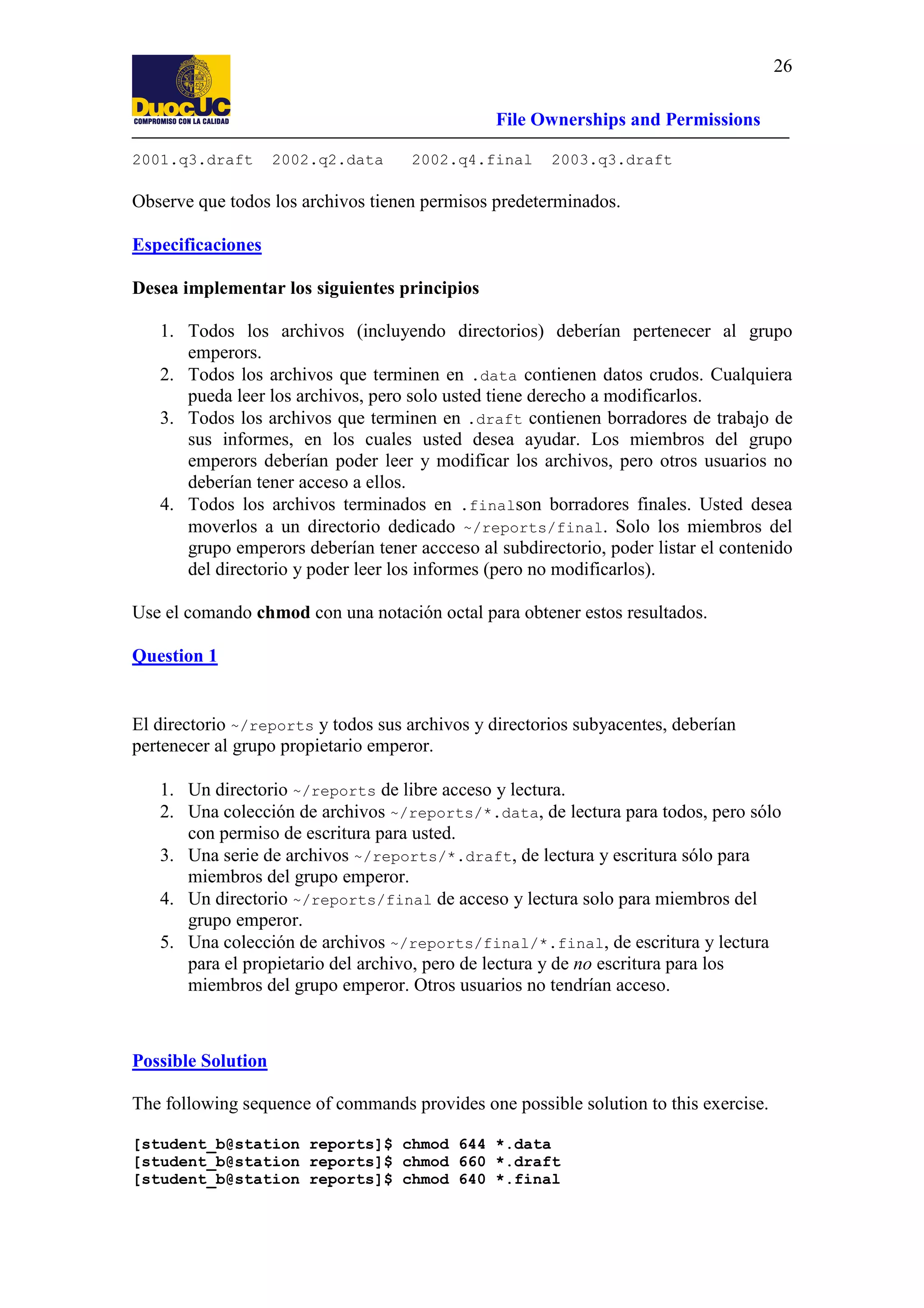 26
File Ownerships and Permissions
2001.q3.draft

2002.q2.data

2002.q4.final

2003.q3.draft

Observe que todos los archivos tienen permisos predeterminados.
Especificaciones
Desea implementar los siguientes principios
1. Todos los archivos (incluyendo directorios) deberían pertenecer al grupo
emperors.
2. Todos los archivos que terminen en .data contienen datos crudos. Cualquiera
pueda leer los archivos, pero solo usted tiene derecho a modificarlos.
3. Todos los archivos que terminen en .draft contienen borradores de trabajo de
sus informes, en los cuales usted desea ayudar. Los miembros del grupo
emperors deberían poder leer y modificar los archivos, pero otros usuarios no
deberían tener acceso a ellos.
4. Todos los archivos terminados en .finalson borradores finales. Usted desea
moverlos a un directorio dedicado ~/reports/final. Solo los miembros del
grupo emperors deberían tener accceso al subdirectorio, poder listar el contenido
del directorio y poder leer los informes (pero no modificarlos).
Use el comando chmod con una notación octal para obtener estos resultados.
Question 1

El directorio ~/reports y todos sus archivos y directorios subyacentes, deberían
pertenecer al grupo propietario emperor.
1. Un directorio ~/reports de libre acceso y lectura.
2. Una colección de archivos ~/reports/*.data, de lectura para todos, pero sólo
con permiso de escritura para usted.
3. Una serie de archivos ~/reports/*.draft, de lectura y escritura sólo para
miembros del grupo emperor.
4. Un directorio ~/reports/final de acceso y lectura solo para miembros del
grupo emperor.
5. Una colección de archivos ~/reports/final/*.final, de escritura y lectura
para el propietario del archivo, pero de lectura y de no escritura para los
miembros del grupo emperor. Otros usuarios no tendrían acceso.

Possible Solution
The following sequence of commands provides one possible solution to this exercise.
[student_b@station reports]$ chmod 644 *.data
[student_b@station reports]$ chmod 660 *.draft
[student_b@station reports]$ chmod 640 *.final

 