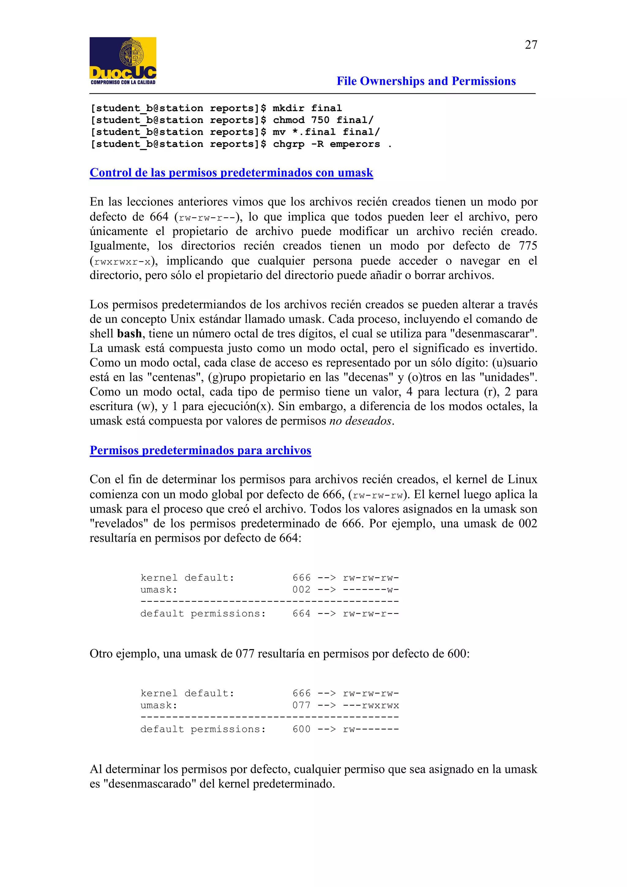 27
File Ownerships and Permissions
[student_b@station
[student_b@station
[student_b@station
[student_b@station

reports]$
reports]$
reports]$
reports]$

mkdir final
chmod 750 final/
mv *.final final/
chgrp -R emperors .

Control de las permisos predeterminados con umask
En las lecciones anteriores vimos que los archivos recién creados tienen un modo por
defecto de 664 (rw-rw-r--), lo que implica que todos pueden leer el archivo, pero
únicamente el propietario de archivo puede modificar un archivo recién creado.
Igualmente, los directorios recién creados tienen un modo por defecto de 775
(rwxrwxr-x), implicando que cualquier persona puede acceder o navegar en el
directorio, pero sólo el propietario del directorio puede añadir o borrar archivos.
Los permisos predetermiandos de los archivos recién creados se pueden alterar a través
de un concepto Unix estándar llamado umask. Cada proceso, incluyendo el comando de
shell bash, tiene un número octal de tres dígitos, el cual se utiliza para "desenmascarar".
La umask está compuesta justo como un modo octal, pero el significado es invertido.
Como un modo octal, cada clase de acceso es representado por un sólo dígito: (u)suario
está en las "centenas", (g)rupo propietario en las "decenas" y (o)tros en las "unidades".
Como un modo octal, cada tipo de permiso tiene un valor, 4 para lectura (r), 2 para
escritura (w), y 1 para ejecución(x). Sin embargo, a diferencia de los modos octales, la
umask está compuesta por valores de permisos no deseados.
Permisos predeterminados para archivos
Con el fin de determinar los permisos para archivos recién creados, el kernel de Linux
comienza con un modo global por defecto de 666, (rw-rw-rw). El kernel luego aplica la
umask para el proceso que creó el archivo. Todos los valores asignados en la umask son
"revelados" de los permisos predeterminado de 666. Por ejemplo, una umask de 002
resultaría en permisos por defecto de 664:
kernel default:
666 --> rw-rw-rwumask:
002 --> -------w----------------------------------------default permissions:
664 --> rw-rw-r--

Otro ejemplo, una umask de 077 resultaría en permisos por defecto de 600:
kernel default:
666 --> rw-rw-rwumask:
077 --> ---rwxrwx
----------------------------------------default permissions:
600 --> rw-------

Al determinar los permisos por defecto, cualquier permiso que sea asignado en la umask
es "desenmascarado" del kernel predeterminado.

 