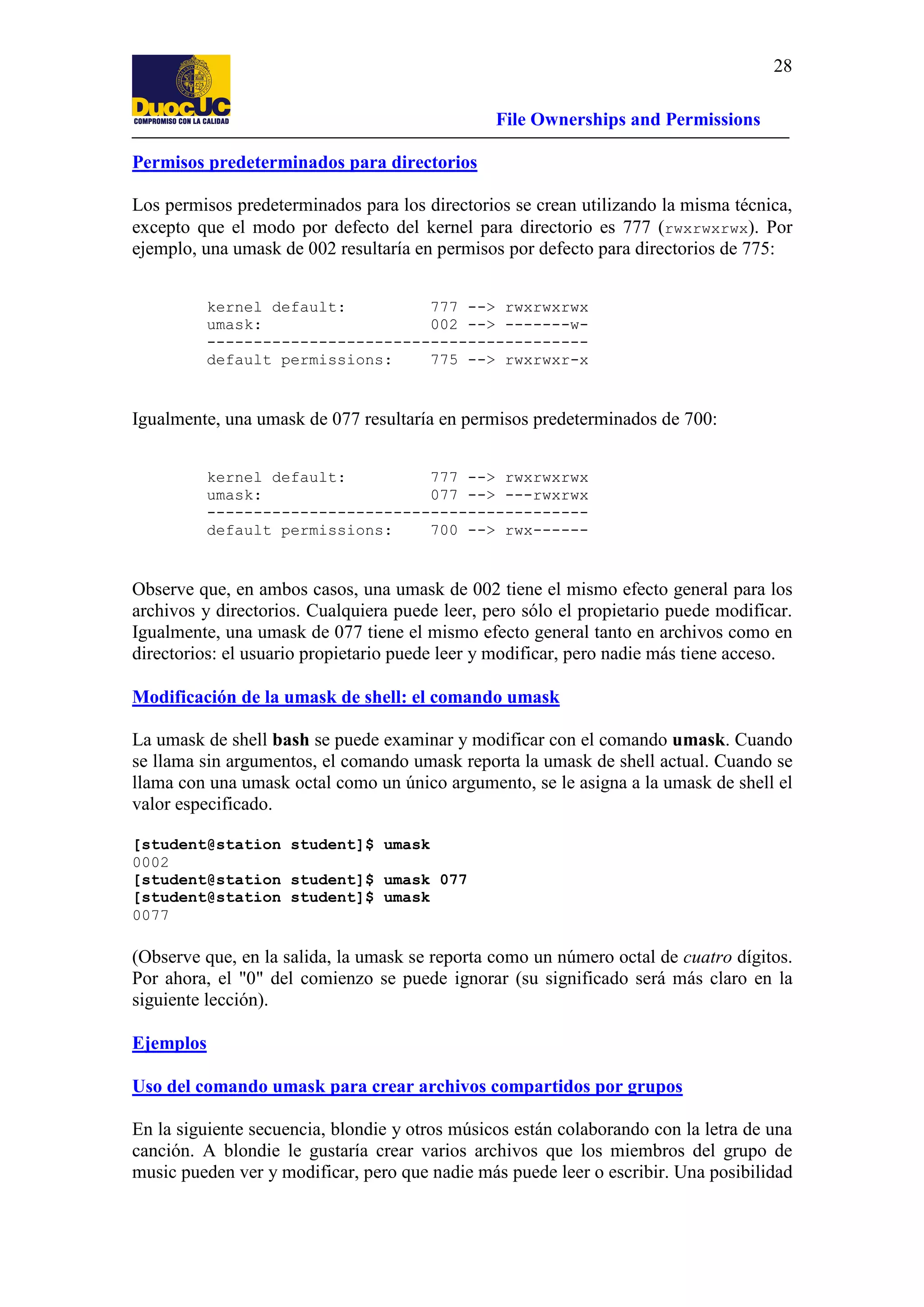 28
File Ownerships and Permissions
Permisos predeterminados para directorios
Los permisos predeterminados para los directorios se crean utilizando la misma técnica,
excepto que el modo por defecto del kernel para directorio es 777 (rwxrwxrwx). Por
ejemplo, una umask de 002 resultaría en permisos por defecto para directorios de 775:
kernel default:
777 --> rwxrwxrwx
umask:
002 --> -------w----------------------------------------default permissions:
775 --> rwxrwxr-x

Igualmente, una umask de 077 resultaría en permisos predeterminados de 700:
kernel default:
777 --> rwxrwxrwx
umask:
077 --> ---rwxrwx
----------------------------------------default permissions:
700 --> rwx------

Observe que, en ambos casos, una umask de 002 tiene el mismo efecto general para los
archivos y directorios. Cualquiera puede leer, pero sólo el propietario puede modificar.
Igualmente, una umask de 077 tiene el mismo efecto general tanto en archivos como en
directorios: el usuario propietario puede leer y modificar, pero nadie más tiene acceso.
Modificación de la umask de shell: el comando umask
La umask de shell bash se puede examinar y modificar con el comando umask. Cuando
se llama sin argumentos, el comando umask reporta la umask de shell actual. Cuando se
llama con una umask octal como un único argumento, se le asigna a la umask de shell el
valor especificado.
[student@station student]$ umask
0002
[student@station student]$ umask 077
[student@station student]$ umask
0077

(Observe que, en la salida, la umask se reporta como un número octal de cuatro dígitos.
Por ahora, el "0" del comienzo se puede ignorar (su significado será más claro en la
siguiente lección).
Ejemplos
Uso del comando umask para crear archivos compartidos por grupos
En la siguiente secuencia, blondie y otros músicos están colaborando con la letra de una
canción. A blondie le gustaría crear varios archivos que los miembros del grupo de
music pueden ver y modificar, pero que nadie más puede leer o escribir. Una posibilidad

 