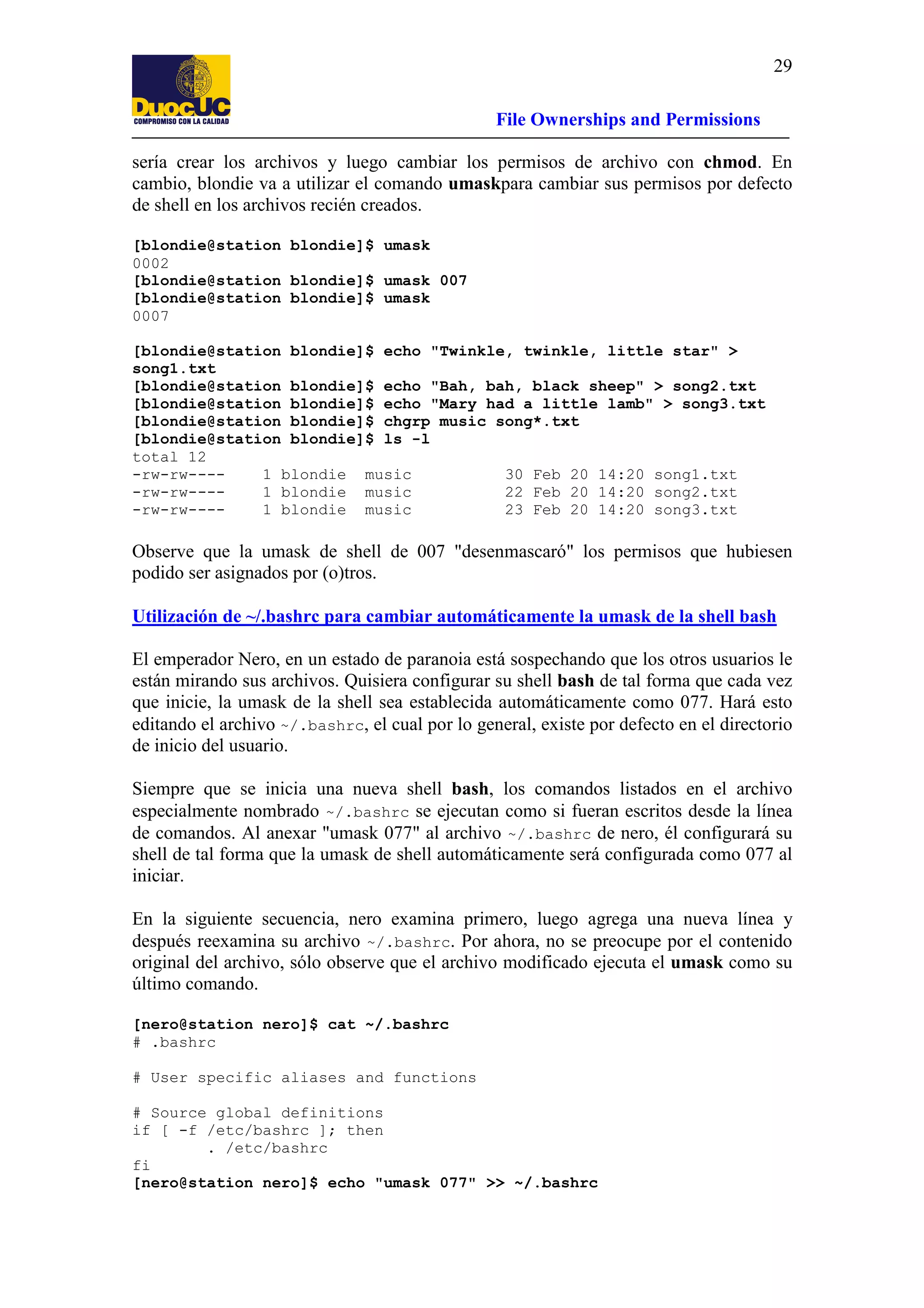 29
File Ownerships and Permissions
sería crear los archivos y luego cambiar los permisos de archivo con chmod. En
cambio, blondie va a utilizar el comando umaskpara cambiar sus permisos por defecto
de shell en los archivos recién creados.
[blondie@station blondie]$ umask
0002
[blondie@station blondie]$ umask 007
[blondie@station blondie]$ umask
0007
[blondie@station blondie]$ echo "Twinkle, twinkle, little star" >
song1.txt
[blondie@station blondie]$ echo "Bah, bah, black sheep" > song2.txt
[blondie@station blondie]$ echo "Mary had a little lamb" > song3.txt
[blondie@station blondie]$ chgrp music song*.txt
[blondie@station blondie]$ ls -l
total 12
-rw-rw---1 blondie music
30 Feb 20 14:20 song1.txt
-rw-rw---1 blondie music
22 Feb 20 14:20 song2.txt
-rw-rw---1 blondie music
23 Feb 20 14:20 song3.txt

Observe que la umask de shell de 007 "desenmascaró" los permisos que hubiesen
podido ser asignados por (o)tros.
Utilización de ~/.bashrc para cambiar automáticamente la umask de la shell bash
El emperador Nero, en un estado de paranoia está sospechando que los otros usuarios le
están mirando sus archivos. Quisiera configurar su shell bash de tal forma que cada vez
que inicie, la umask de la shell sea establecida automáticamente como 077. Hará esto
editando el archivo ~/.bashrc, el cual por lo general, existe por defecto en el directorio
de inicio del usuario.
Siempre que se inicia una nueva shell bash, los comandos listados en el archivo
especialmente nombrado ~/.bashrc se ejecutan como si fueran escritos desde la línea
de comandos. Al anexar "umask 077" al archivo ~/.bashrc de nero, él configurará su
shell de tal forma que la umask de shell automáticamente será configurada como 077 al
iniciar.
En la siguiente secuencia, nero examina primero, luego agrega una nueva línea y
después reexamina su archivo ~/.bashrc. Por ahora, no se preocupe por el contenido
original del archivo, sólo observe que el archivo modificado ejecuta el umask como su
último comando.
[nero@station nero]$ cat ~/.bashrc
# .bashrc
# User specific aliases and functions
# Source global definitions
if [ -f /etc/bashrc ]; then
. /etc/bashrc
fi
[nero@station nero]$ echo "umask 077" >> ~/.bashrc

 