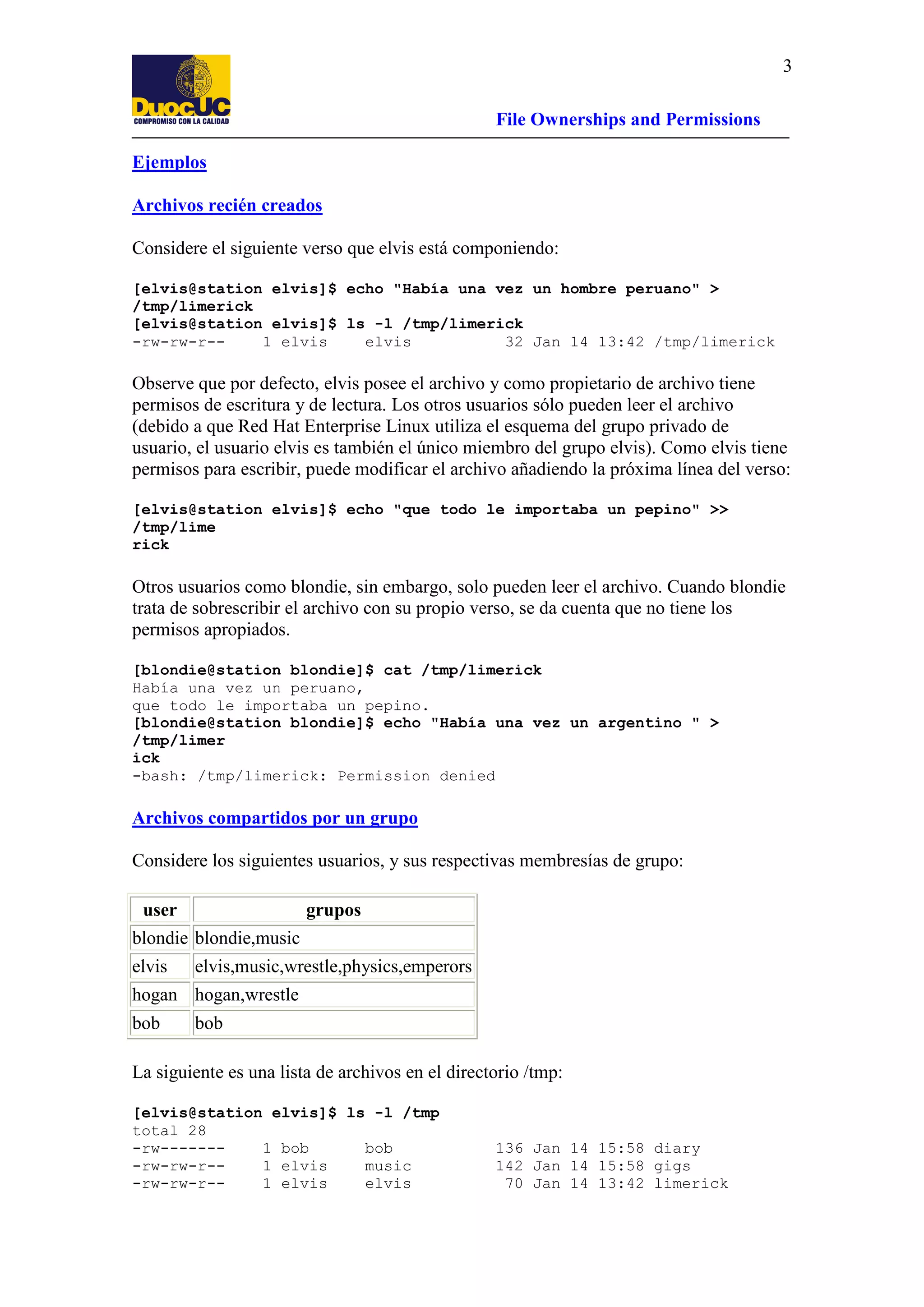 3
File Ownerships and Permissions
Ejemplos
Archivos recién creados
Considere el siguiente verso que elvis está componiendo:
[elvis@station elvis]$ echo "Había una vez un hombre peruano" >
/tmp/limerick
[elvis@station elvis]$ ls -l /tmp/limerick
-rw-rw-r-1 elvis
elvis
32 Jan 14 13:42 /tmp/limerick

Observe que por defecto, elvis posee el archivo y como propietario de archivo tiene
permisos de escritura y de lectura. Los otros usuarios sólo pueden leer el archivo
(debido a que Red Hat Enterprise Linux utiliza el esquema del grupo privado de
usuario, el usuario elvis es también el único miembro del grupo elvis). Como elvis tiene
permisos para escribir, puede modificar el archivo añadiendo la próxima línea del verso:
[elvis@station elvis]$ echo "que todo le importaba un pepino" >>
/tmp/lime
rick

Otros usuarios como blondie, sin embargo, solo pueden leer el archivo. Cuando blondie
trata de sobrescribir el archivo con su propio verso, se da cuenta que no tiene los
permisos apropiados.
[blondie@station blondie]$ cat /tmp/limerick
Había una vez un peruano,
que todo le importaba un pepino.
[blondie@station blondie]$ echo "Había una vez un argentino " >
/tmp/limer
ick
-bash: /tmp/limerick: Permission denied

Archivos compartidos por un grupo
Considere los siguientes usuarios, y sus respectivas membresías de grupo:
user

grupos

blondie blondie,music
elvis

elvis,music,wrestle,physics,emperors

hogan hogan,wrestle
bob

bob

La siguiente es una lista de archivos en el directorio /tmp:
[elvis@station elvis]$ ls -l /tmp
total 28
-rw------1 bob
bob
-rw-rw-r-1 elvis
music
-rw-rw-r-1 elvis
elvis

136 Jan 14 15:58 diary
142 Jan 14 15:58 gigs
70 Jan 14 13:42 limerick

 