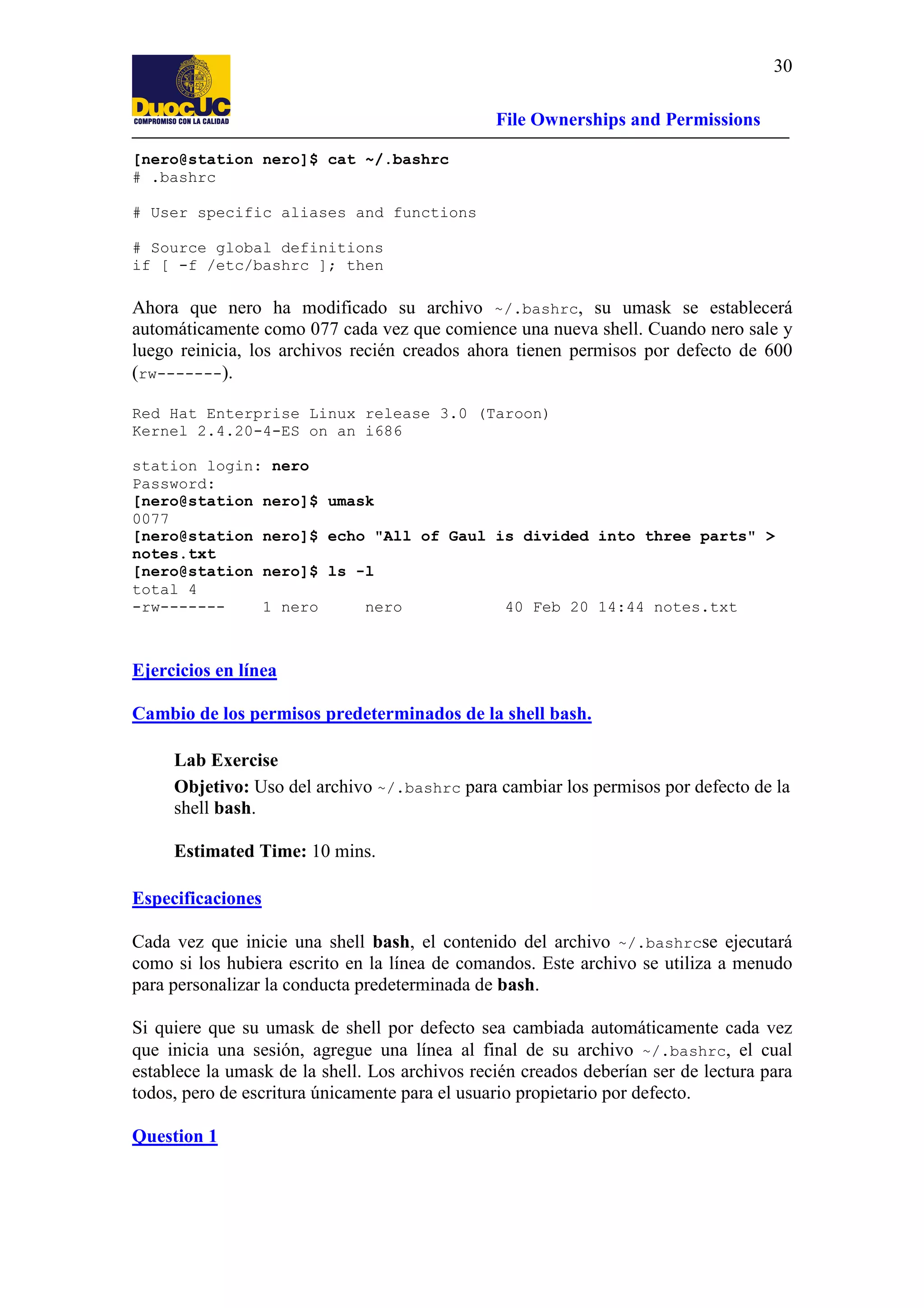 30
File Ownerships and Permissions
[nero@station nero]$ cat ~/.bashrc
# .bashrc
# User specific aliases and functions
# Source global definitions
if [ -f /etc/bashrc ]; then

Ahora que nero ha modificado su archivo ~/.bashrc, su umask se establecerá
automáticamente como 077 cada vez que comience una nueva shell. Cuando nero sale y
luego reinicia, los archivos recién creados ahora tienen permisos por defecto de 600
(rw-------).
Red Hat Enterprise Linux release 3.0 (Taroon)
Kernel 2.4.20-4-ES on an i686
station login: nero
Password:
[nero@station nero]$ umask
0077
[nero@station nero]$ echo "All of Gaul is divided into three parts" >
notes.txt
[nero@station nero]$ ls -l
total 4
-rw------1 nero
nero
40 Feb 20 14:44 notes.txt

Ejercicios en línea
Cambio de los permisos predeterminados de la shell bash.
Lab Exercise
Objetivo: Uso del archivo ~/.bashrc para cambiar los permisos por defecto de la
shell bash.
Estimated Time: 10 mins.
Especificaciones
Cada vez que inicie una shell bash, el contenido del archivo ~/.bashrcse ejecutará
como si los hubiera escrito en la línea de comandos. Este archivo se utiliza a menudo
para personalizar la conducta predeterminada de bash.
Si quiere que su umask de shell por defecto sea cambiada automáticamente cada vez
que inicia una sesión, agregue una línea al final de su archivo ~/.bashrc, el cual
establece la umask de la shell. Los archivos recién creados deberían ser de lectura para
todos, pero de escritura únicamente para el usuario propietario por defecto.
Question 1

 