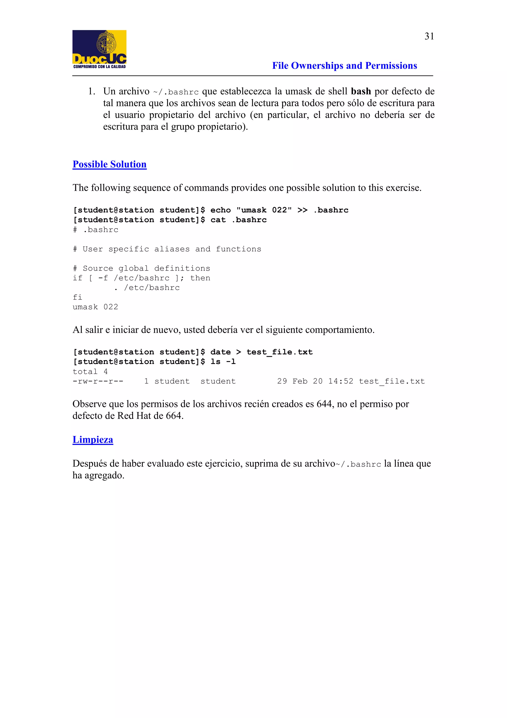 31
File Ownerships and Permissions
1. Un archivo ~/.bashrc que establecezca la umask de shell bash por defecto de
tal manera que los archivos sean de lectura para todos pero sólo de escritura para
el usuario propietario del archivo (en particular, el archivo no debería ser de
escritura para el grupo propietario).

Possible Solution
The following sequence of commands provides one possible solution to this exercise.
[student@station student]$ echo "umask 022" >> .bashrc
[student@station student]$ cat .bashrc
# .bashrc
# User specific aliases and functions
# Source global definitions
if [ -f /etc/bashrc ]; then
. /etc/bashrc
fi
umask 022

Al salir e iniciar de nuevo, usted debería ver el siguiente comportamiento.
[student@station student]$ date > test_file.txt
[student@station student]$ ls -l
total 4
-rw-r--r-1 student student
29 Feb 20 14:52 test_file.txt

Observe que los permisos de los archivos recién creados es 644, no el permiso por
defecto de Red Hat de 664.
Limpieza
Después de haber evaluado este ejercicio, suprima de su archivo~/.bashrc la línea que
ha agregado.

 