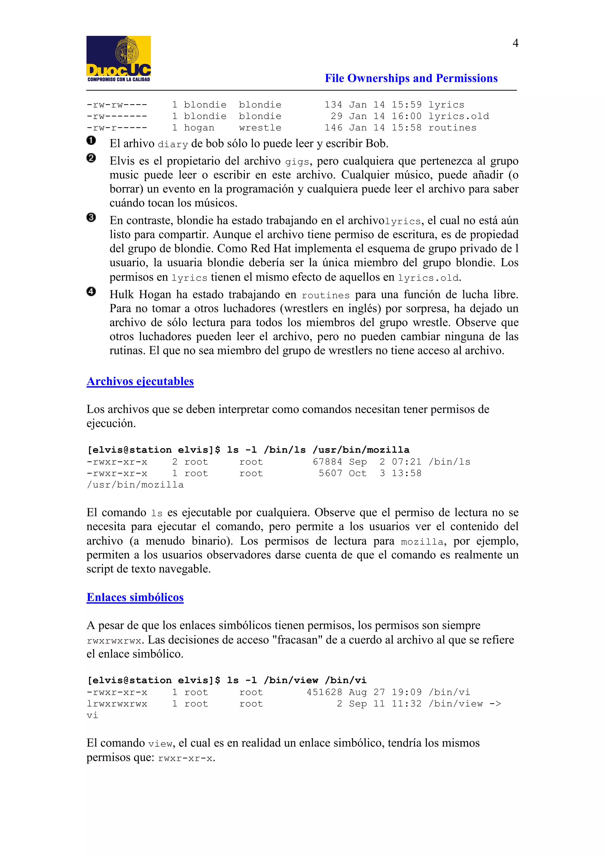 4
File Ownerships and Permissions
-rw-rw----rw-------rw-r-----

1 blondie
1 blondie
1 hogan

blondie
blondie
wrestle

134 Jan 14 15:59 lyrics
29 Jan 14 16:00 lyrics.old
146 Jan 14 15:58 routines

El arhivo diary de bob sólo lo puede leer y escribir Bob.
Elvis es el propietario del archivo gigs, pero cualquiera que pertenezca al grupo
music puede leer o escribir en este archivo. Cualquier músico, puede añadir (o
borrar) un evento en la programación y cualquiera puede leer el archivo para saber
cuándo tocan los músicos.
En contraste, blondie ha estado trabajando en el archivolyrics, el cual no está aún
listo para compartir. Aunque el archivo tiene permiso de escritura, es de propiedad
del grupo de blondie. Como Red Hat implementa el esquema de grupo privado de l
usuario, la usuaria blondie debería ser la única miembro del grupo blondie. Los
permisos en lyrics tienen el mismo efecto de aquellos en lyrics.old.
Hulk Hogan ha estado trabajando en routines para una función de lucha libre.
Para no tomar a otros luchadores (wrestlers en inglés) por sorpresa, ha dejado un
archivo de sólo lectura para todos los miembros del grupo wrestle. Observe que
otros luchadores pueden leer el archivo, pero no pueden cambiar ninguna de las
rutinas. El que no sea miembro del grupo de wrestlers no tiene acceso al archivo.
Archivos ejecutables
Los archivos que se deben interpretar como comandos necesitan tener permisos de
ejecución.
[elvis@station elvis]$ ls -l /bin/ls /usr/bin/mozilla
-rwxr-xr-x
2 root
root
67884 Sep 2 07:21 /bin/ls
-rwxr-xr-x
1 root
root
5607 Oct 3 13:58
/usr/bin/mozilla

El comando ls es ejecutable por cualquiera. Observe que el permiso de lectura no se
necesita para ejecutar el comando, pero permite a los usuarios ver el contenido del
archivo (a menudo binario). Los permisos de lectura para mozilla, por ejemplo,
permiten a los usuarios observadores darse cuenta de que el comando es realmente un
script de texto navegable.
Enlaces simbólicos
A pesar de que los enlaces simbólicos tienen permisos, los permisos son siempre
rwxrwxrwx. Las decisiones de acceso "fracasan" de a cuerdo al archivo al que se refiere
el enlace simbólico.
[elvis@station elvis]$ ls -l /bin/view /bin/vi
-rwxr-xr-x
1 root
root
451628 Aug 27 19:09 /bin/vi
lrwxrwxrwx
1 root
root
2 Sep 11 11:32 /bin/view ->
vi

El comando view, el cual es en realidad un enlace simbólico, tendría los mismos
permisos que: rwxr-xr-x.

 
