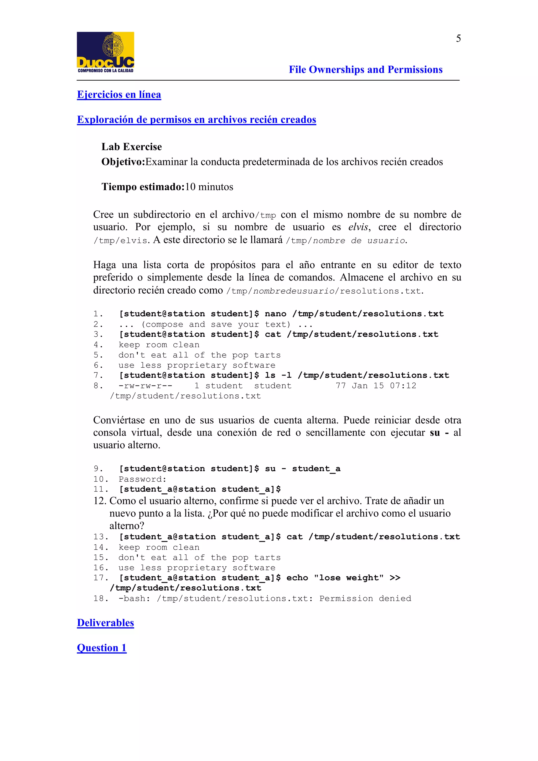 5
File Ownerships and Permissions
Ejercicios en línea
Exploración de permisos en archivos recién creados
Lab Exercise
Objetivo:Examinar la conducta predeterminada de los archivos recién creados
Tiempo estimado:10 minutos
Cree un subdirectorio en el archivo/tmp con el mismo nombre de su nombre de
usuario. Por ejemplo, si su nombre de usuario es elvis, cree el directorio
/tmp/elvis. A este directorio se le llamará /tmp/nombre de usuario.
Haga una lista corta de propósitos para el año entrante en su editor de texto
preferido o simplemente desde la línea de comandos. Almacene el archivo en su
directorio recién creado como /tmp/nombredeusuario/resolutions.txt.
1.
2.
3.
4.
5.
6.
7.
8.

[student@station student]$ nano /tmp/student/resolutions.txt
... (compose and save your text) ...
[student@station student]$ cat /tmp/student/resolutions.txt
keep room clean
don't eat all of the pop tarts
use less proprietary software
[student@station student]$ ls -l /tmp/student/resolutions.txt
-rw-rw-r-1 student student
77 Jan 15 07:12
/tmp/student/resolutions.txt

Conviértase en uno de sus usuarios de cuenta alterna. Puede reiniciar desde otra
consola virtual, desde una conexión de red o sencillamente con ejecutar su - al
usuario alterno.
9.
[student@station student]$ su - student_a
10. Password:
11. [student_a@station student_a]$

12. Como el usuario alterno, confirme si puede ver el archivo. Trate de añadir un
nuevo punto a la lista. ¿Por qué no puede modificar el archivo como el usuario
alterno?
13.
14.
15.
16.
17.

[student_a@station student_a]$ cat /tmp/student/resolutions.txt
keep room clean
don't eat all of the pop tarts
use less proprietary software
[student_a@station student_a]$ echo "lose weight" >>
/tmp/student/resolutions.txt
18. -bash: /tmp/student/resolutions.txt: Permission denied

Deliverables
Question 1

 