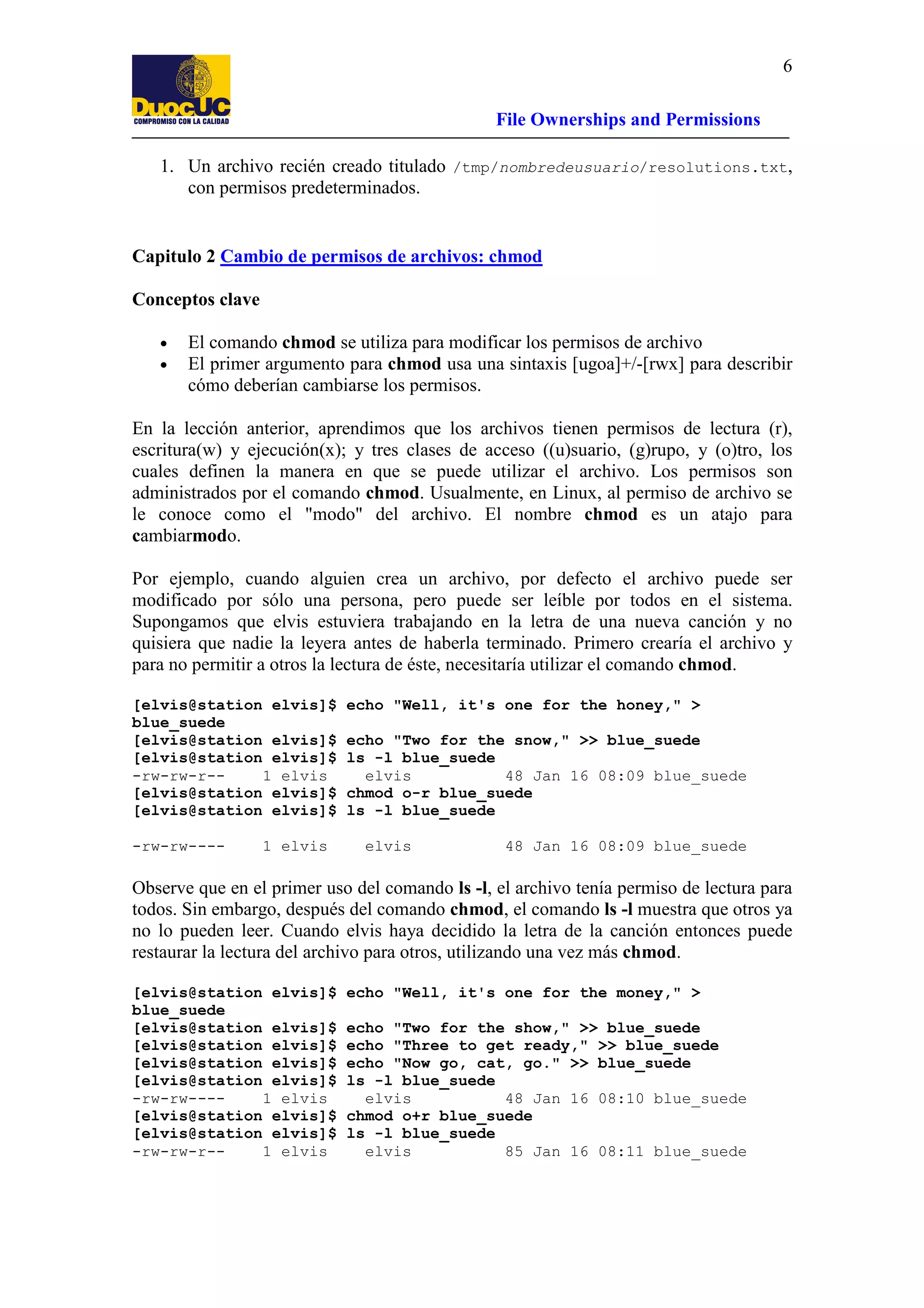6
File Ownerships and Permissions
1. Un archivo recién creado titulado /tmp/nombredeusuario/resolutions.txt,
con permisos predeterminados.

Capitulo 2 Cambio de permisos de archivos: chmod
Conceptos clave
•
•

El comando chmod se utiliza para modificar los permisos de archivo
El primer argumento para chmod usa una sintaxis [ugoa]+/-[rwx] para describir
cómo deberían cambiarse los permisos.

En la lección anterior, aprendimos que los archivos tienen permisos de lectura (r),
escritura(w) y ejecución(x); y tres clases de acceso ((u)suario, (g)rupo, y (o)tro, los
cuales definen la manera en que se puede utilizar el archivo. Los permisos son
administrados por el comando chmod. Usualmente, en Linux, al permiso de archivo se
le conoce como el "modo" del archivo. El nombre chmod es un atajo para
cambiarmodo.
Por ejemplo, cuando alguien crea un archivo, por defecto el archivo puede ser
modificado por sólo una persona, pero puede ser leíble por todos en el sistema.
Supongamos que elvis estuviera trabajando en la letra de una nueva canción y no
quisiera que nadie la leyera antes de haberla terminado. Primero crearía el archivo y
para no permitir a otros la lectura de éste, necesitaría utilizar el comando chmod.
[elvis@station elvis]$
blue_suede
[elvis@station elvis]$
[elvis@station elvis]$
-rw-rw-r-1 elvis
[elvis@station elvis]$
[elvis@station elvis]$
-rw-rw----

1 elvis

echo "Well, it's one for the honey," >
echo "Two for the snow," >> blue_suede
ls -l blue_suede
elvis
48 Jan 16 08:09 blue_suede
chmod o-r blue_suede
ls -l blue_suede
elvis

48 Jan 16 08:09 blue_suede

Observe que en el primer uso del comando ls -l, el archivo tenía permiso de lectura para
todos. Sin embargo, después del comando chmod, el comando ls -l muestra que otros ya
no lo pueden leer. Cuando elvis haya decidido la letra de la canción entonces puede
restaurar la lectura del archivo para otros, utilizando una vez más chmod.
[elvis@station elvis]$
blue_suede
[elvis@station elvis]$
[elvis@station elvis]$
[elvis@station elvis]$
[elvis@station elvis]$
-rw-rw---1 elvis
[elvis@station elvis]$
[elvis@station elvis]$
-rw-rw-r-1 elvis

echo "Well, it's one for the money," >
echo "Two for the show," >> blue_suede
echo "Three to get ready," >> blue_suede
echo "Now go, cat, go." >> blue_suede
ls -l blue_suede
elvis
48 Jan 16 08:10 blue_suede
chmod o+r blue_suede
ls -l blue_suede
elvis
85 Jan 16 08:11 blue_suede

 