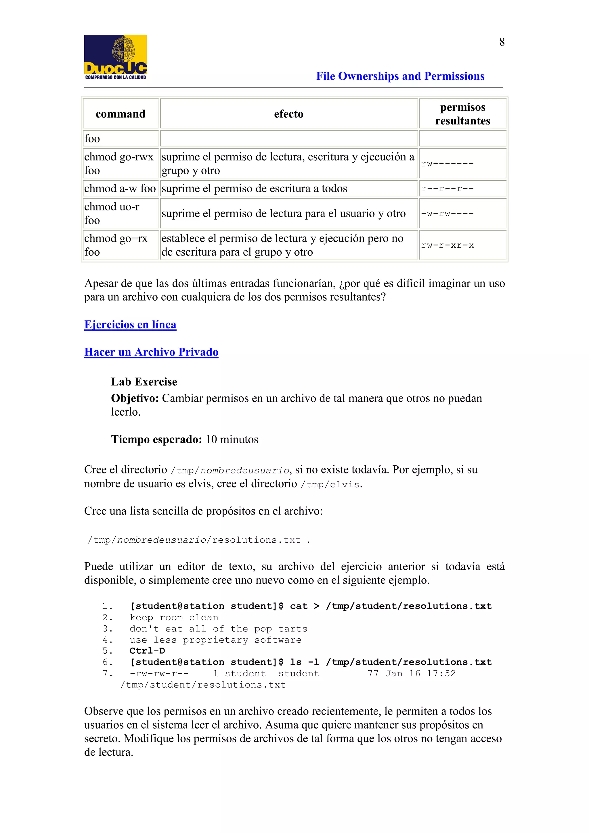 8
File Ownerships and Permissions
command

permisos
resultantes

efecto

foo
chmod go-rwx suprime el permiso de lectura, escritura y ejecución a rw------foo
grupo y otro
chmod a-w foo suprime el permiso de escritura a todos

r--r--r--

chmod uo-r
foo

suprime el permiso de lectura para el usuario y otro

-w-rw----

chmod go=rx
foo

establece el permiso de lectura y ejecución pero no
de escritura para el grupo y otro

rw-r-xr-x

Apesar de que las dos últimas entradas funcionarían, ¿por qué es difícil imaginar un uso
para un archivo con cualquiera de los dos permisos resultantes?
Ejercicios en línea
Hacer un Archivo Privado
Lab Exercise
Objetivo: Cambiar permisos en un archivo de tal manera que otros no puedan
leerlo.
Tiempo esperado: 10 minutos
Cree el directorio /tmp/nombredeusuario, si no existe todavía. Por ejemplo, si su
nombre de usuario es elvis, cree el directorio /tmp/elvis.
Cree una lista sencilla de propósitos en el archivo:
/tmp/nombredeusuario/resolutions.txt

.

Puede utilizar un editor de texto, su archivo del ejercicio anterior si todavía está
disponible, o simplemente cree uno nuevo como en el siguiente ejemplo.
1.
2.
3.
4.
5.
6.
7.

[student@station student]$ cat > /tmp/student/resolutions.txt
keep room clean
don't eat all of the pop tarts
use less proprietary software
Ctrl-D
[student@station student]$ ls -l /tmp/student/resolutions.txt
-rw-rw-r-1 student student
77 Jan 16 17:52
/tmp/student/resolutions.txt

Observe que los permisos en un archivo creado recientemente, le permiten a todos los
usuarios en el sistema leer el archivo. Asuma que quiere mantener sus propósitos en
secreto. Modifique los permisos de archivos de tal forma que los otros no tengan acceso
de lectura.

 
