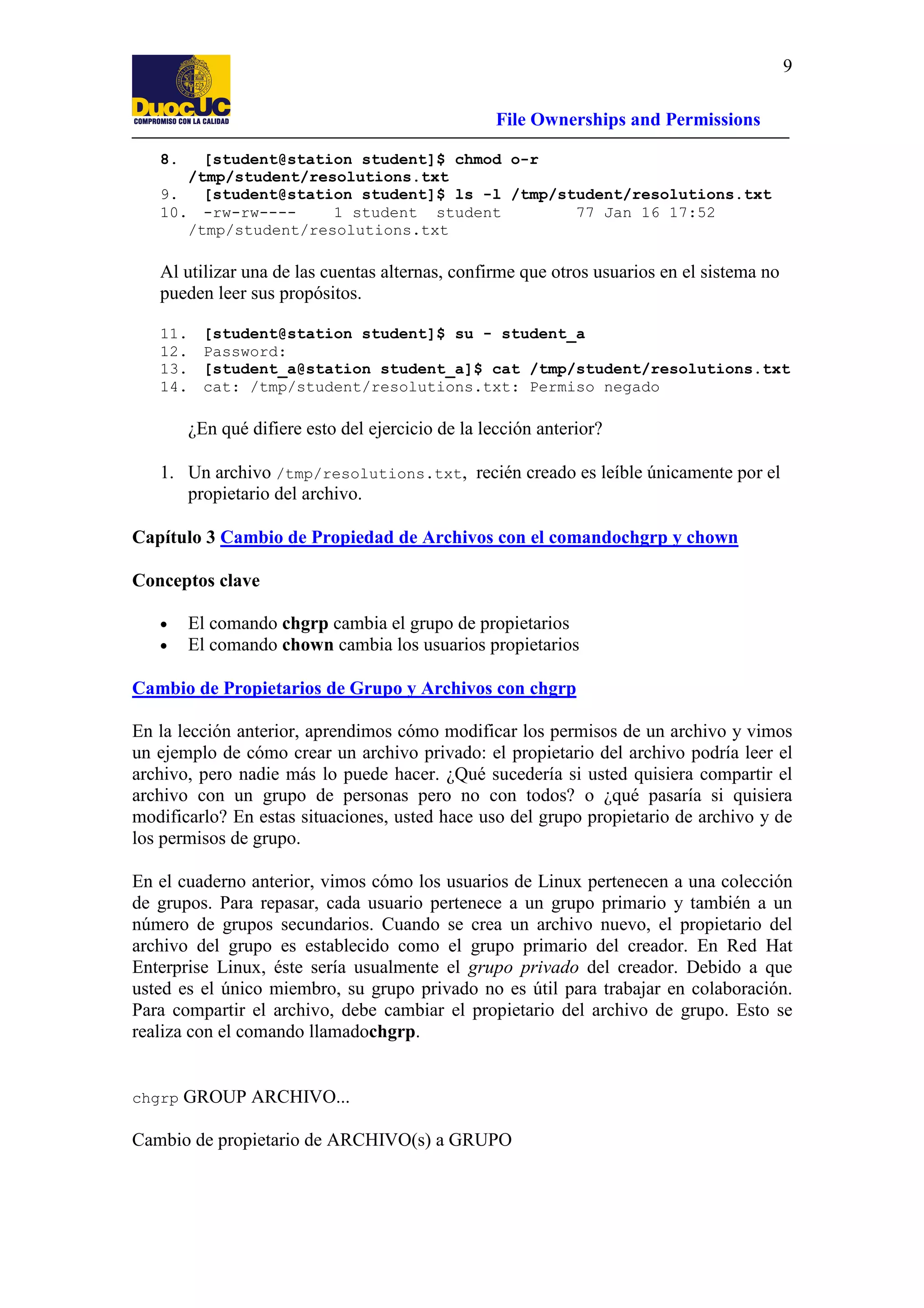 9
File Ownerships and Permissions
8.

[student@station student]$ chmod o-r
/tmp/student/resolutions.txt
9.
[student@station student]$ ls -l /tmp/student/resolutions.txt
10. -rw-rw---1 student student
77 Jan 16 17:52
/tmp/student/resolutions.txt

Al utilizar una de las cuentas alternas, confirme que otros usuarios en el sistema no
pueden leer sus propósitos.
11.
12.
13.
14.

[student@station student]$ su - student_a
Password:
[student_a@station student_a]$ cat /tmp/student/resolutions.txt
cat: /tmp/student/resolutions.txt: Permiso negado

¿En qué difiere esto del ejercicio de la lección anterior?
1. Un archivo /tmp/resolutions.txt, recién creado es leíble únicamente por el
propietario del archivo.
Capítulo 3 Cambio de Propiedad de Archivos con el comandochgrp y chown
Conceptos clave
•
•

El comando chgrp cambia el grupo de propietarios
El comando chown cambia los usuarios propietarios

Cambio de Propietarios de Grupo y Archivos con chgrp
En la lección anterior, aprendimos cómo modificar los permisos de un archivo y vimos
un ejemplo de cómo crear un archivo privado: el propietario del archivo podría leer el
archivo, pero nadie más lo puede hacer. ¿Qué sucedería si usted quisiera compartir el
archivo con un grupo de personas pero no con todos? o ¿qué pasaría si quisiera
modificarlo? En estas situaciones, usted hace uso del grupo propietario de archivo y de
los permisos de grupo.
En el cuaderno anterior, vimos cómo los usuarios de Linux pertenecen a una colección
de grupos. Para repasar, cada usuario pertenece a un grupo primario y también a un
número de grupos secundarios. Cuando se crea un archivo nuevo, el propietario del
archivo del grupo es establecido como el grupo primario del creador. En Red Hat
Enterprise Linux, éste sería usualmente el grupo privado del creador. Debido a que
usted es el único miembro, su grupo privado no es útil para trabajar en colaboración.
Para compartir el archivo, debe cambiar el propietario del archivo de grupo. Esto se
realiza con el comando llamadochgrp.

chgrp

GROUP ARCHIVO...

Cambio de propietario de ARCHIVO(s) a GRUPO

 