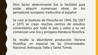 Otro factor determinante fue la facilidad para
poder adquirir numerosas obras de los
pensadores europeos, traducidos al español.
Se creó el Instituto de Filosofía en 1945. De 1957
a 1975 se crean muchos centros de estudios
universitarios por todo el país y éstos a su vez
comienzan una rica y próspera literatura filosófica.
Se resalta la abundante producción literaria
filosófica, en especial de las Universidades;
Nacional, Antioquia, Valle y Santo Tomás.
 
