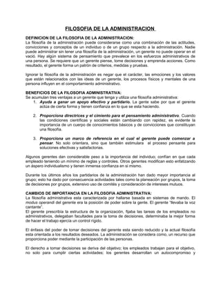 FILOSOFIA DE LA ADMINISTRACION
DEFINICION DE LA FILOSOFIA DE LA ADMINISTRACION:
La filosofía de la administración puede considerarse como una combinación de las actitudes,
convicciones y conceptos de un individuo o de un grupo respecto a la administración. Nadie
puede administrar sin tener una filosofía de la administración, un gerente no puede operar en el
vació. Hay algún sistema de pensamiento que prevalece en los esfuerzos administrativos de
una persona. Se requiere que un gerente piense, tome decisiones y emprenda acciones. Como
resultado, el gerente forma un patrón de criterios, medidas y pruebas.
Ignorar la filosofía de la administración es negar que el carácter, las emociones y los valores
que están relacionados con las ideas de un gerente, los procesos físicos y mentales de una
persona influyen en el comportamiento administrativo.
BENEFICIOS DE LA FILOSOFIA ADMINISTRATIVA:
Se acumulan tres ventajas a un gerente que tenga y utiliza una filosofía administrativa:
1. Ayuda a ganar un apoyo efectivo y partidario. La gente sabe por que el gerente
actúa de cierta forma y tienen confianza en lo que se esta haciendo.
2. Proporciona directrices y el cimiento para el pensamiento administrativo. Cuando
las condiciones científicas y sociales están cambiando con rapidez, es evidente la
importancia de un cuerpo de conocimientos básicos y de convicciones que constituyan
una filosofía.
3. Proporciona un marco de referencia en el cual el gerente puede comenzar a
pensar. No solo orientara, sino que también estimulara el proceso pensante para
soluciones efectivas y satisfactorias.
Algunos gerentes dan considerable peso a la importancia del individuo; confían en que cada
empleado teniendo un mínimo de reglas y controles. Otros gerentes modifican esto enfatizando
un áspero individualismo y tienen inmensa confianza en si mismo.
Durante los últimos años los partidarios de la administración han dado mayor importancia al
grupo; esto ha dado por consecuencia actividades tales como la planeación por grupos, la toma
de decisiones por grupos, extensivo uso de comités y consideración de intereses mutuos.
CAMBIOS DE IMPORTANCIA EN LA FILOSOFIA ADMINISTRATIVA:
La filosofía administrativa esta caracterizada por hallarse basada en sistemas de mando. El
modus operandi del gerente era la posición de poder sobre la gente. El gerente “llevaba la voz
cantante”.
El gerente prescribía la estructura de la organización, fijaba las tareas de los empleados no
administrativos, delegaban facultades para la toma de decisiones, determinaba la mejor forma
de hacer el trabajo ejercía un control rígido.
El énfasis del poder de tomar decisiones del gerente esta siendo reducido y la actual filosofía
esta orientada a los resultados deseados. La administración se considera como, un recurso que
proporciona poder mediante la participación de las personas.
El derecho a tomar decisiones se deriva del objetivo; los empleados trabajan para el objetivo,
no solo para cumplir ciertas actividades; los gerentes desarrollan un autocompromiso y
 