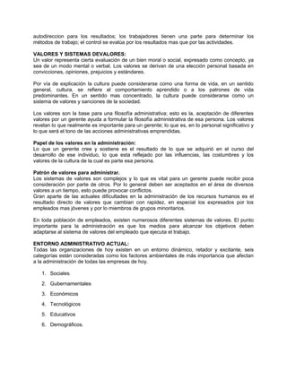 autodireccion para los resultados; los trabajadores tienen una parte para determinar los
métodos de trabajo; el control se evalúa por los resultados mas que por las actividades.
VALORES Y SISTEMAS DEVALORES:
Un valor representa cierta evaluación de un bien moral o social, expresado como concepto, ya
sea de un modo mental o verbal. Los valores se derivan de una elección personal basada en
convicciones, opiniones, prejuicios y estándares.
Por vía de explicación la cultura puede considerarse como una forma de vida, en un sentido
general, cultura, se refiere al comportamiento aprendido o a los patrones de vida
predominantes. En un sentido mas concentrado, la cultura puede considerarse como un
sistema de valores y sanciones de la sociedad.
Los valores son la base para una filosofía administrativa; esto es la, aceptación de diferentes
valores por un gerente ayuda a formular la filosofía administrativa de esa persona. Los valores
revelan lo que realmente es importante para un gerente; lo que es, en lo personal significativo y
lo que será el tono de las acciones administrativas emprendidas.
Papel de los valores en la administración:
Lo que un gerente cree y sostiene es el resultado de lo que se adquirió en el curso del
desarrollo de ese individuo, lo que esta reflejado por las influencias, las costumbres y los
valores de la cultura de la cual es parte esa persona.
Patrón de valores para administrar.
Los sistemas de valores son complejos y lo que es vital para un gerente puede recibir poca
consideración por parte de otros. Por lo general deben ser aceptados en el área de diversos
valores a un tiempo, esto puede provocar conflictos.
Gran aparte de las actuales dificultades en la administración de los recursos humanos es el
resultado directo de valores que cambian con rapidez, en especial los expresados por los
empleados mas jóvenes y por lo miembros de grupos minoritarios.
En toda población de empleados, existen numerosos diferentes sistemas de valores. El punto
importante para la administración es que los medios para alcanzar los objetivos deben
adaptarse al sistema de valores del empleado que ejecuta el trabajo.
ENTORNO ADMINISTRATIVO ACTUAL:
Todas las organizaciones de hoy existen en un entorno dinámico, retador y excitante, seis
categorías están consideradas como los factores ambientales de más importancia que afectan
a la administración de todas las empresas de hoy.
1. Sociales
2. Gubernamentales
3. Económicos
4. Tecnológicos
5. Educativos
6. Demográficos.
 