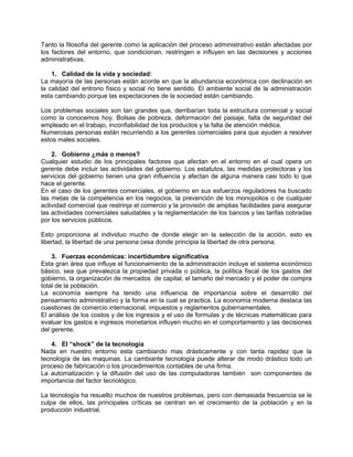 Tanto la filosofía del gerente como la aplicación del proceso administrativo están afectadas por
los factores del entorno, que condicionan, restringen e influyen en las decisiones y acciones
administrativas.
1. Calidad de la vida y sociedad:
La mayoría de las personas están acorde en que la abundancia económica con declinación en
la calidad del entrono físico y social no tiene sentido. El ambiente social de la administración
esta cambiando porque las expectaciones de la sociedad están cambiando.
Los problemas sociales son tan grandes que, derribarían toda la estructura comercial y social
como la conocemos hoy. Bolsas de pobreza, deformación del paisaje, falta de seguridad del
empleado en el trabajo, inconfiabilidad de los productos y la falta de atención médica.
Numerosas personas están recurriendo a los gerentes comerciales para que ayuden a resolver
estos males sociales.
2. Gobierno ¿más o menos?
Cualquier estudio de los principales factores que afectan en el entorno en el cual opera un
gerente debe incluir las actividades del gobierno. Los estatutos, las medidas protectoras y los
servicios del gobierno tienen una gran influencia y afectan de alguna manera casi todo lo que
hace el gerente.
En el caso de los gerentes comerciales, el gobierno en sus esfuerzos reguladores ha buscado
las metas de la competencia en los negocios, la prevención de los monopolios o de cualquier
actividad comercial que restrinja el comercio y la provisión de amplias facilidades para asegurar
las actividades comerciales saludables y la reglamentación de los bancos y las tarifas cobradas
por los servicios públicos.
Esto proporciona al individuo mucho de donde elegir en la selección de la acción, esto es
libertad, la libertad de una persona cesa donde principia la libertad de otra persona.
3. Fuerzas económicas: incertidumbre significativa
Esta gran área que influye el funcionamiento de la administración incluye el sistema económico
básico, sea que prevalezca la propiedad privada o pública, la política fiscal de los gastos del
gobierno, la organización de mercados de capital, el tamaño del mercado y el poder de compra
total de la población.
La economía siempre ha tenido una influencia de importancia sobre el desarrollo del
pensamiento administrativo y la forma en la cual se practica. La economía moderna destaca las
cuestiones de comercio internacional, impuestos y reglamentos gubernamentales.
El análisis de los costos y de los ingresos y el uso de formulas y de técnicas matemáticas para
evaluar los gastos e ingresos monetarios influyen mucho en el comportamiento y las decisiones
del gerente.
4. El “shock” de la tecnología
Nada en nuestro entorno esta cambiando mas drásticamente y con tanta rapidez que la
tecnología de las maquinas. La cambiante tecnología puede alterar de modo drástico todo un
proceso de fabricación o los procedimientos contables de una firma.
La automatización y la difusión del uso de las computadoras también son componentes de
importancia del factor tecnológico.
La tecnología ha resuelto muchos de nuestros problemas, pero con demasiada frecuencia se le
culpa de ellos, las principales críticas se centran en el crecimiento de la población y en la
producción industrial.
 