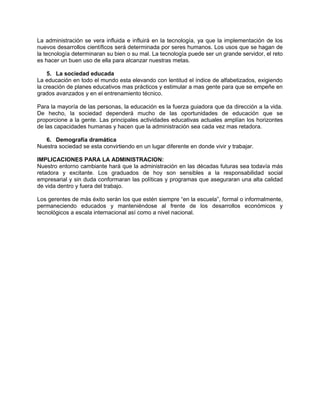 La administración se vera influida e influirá en la tecnología, ya que la implementación de los
nuevos desarrollos científicos será determinada por seres humanos. Los usos que se hagan de
la tecnología determinaran su bien o su mal. La tecnología puede ser un grande servidor, el reto
es hacer un buen uso de ella para alcanzar nuestras metas.
5. La sociedad educada
La educación en todo el mundo esta elevando con lentitud el índice de alfabetizados, exigiendo
la creación de planes educativos mas prácticos y estimular a mas gente para que se empeñe en
grados avanzados y en el entrenamiento técnico.
Para la mayoría de las personas, la educación es la fuerza guiadora que da dirección a la vida.
De hecho, la sociedad dependerá mucho de las oportunidades de educación que se
proporcione a la gente. Las principales actividades educativas actuales amplían los horizontes
de las capacidades humanas y hacen que la administración sea cada vez mas retadora.
6. Demografía dramática
Nuestra sociedad se esta convirtiendo en un lugar diferente en donde vivir y trabajar.
IMPLICACIONES PARA LA ADMINISTRACION:
Nuestro entorno cambiante hará que la administración en las décadas futuras sea todavía más
retadora y excitante. Los graduados de hoy son sensibles a la responsabilidad social
empresarial y sin duda conformaran las políticas y programas que aseguraran una alta calidad
de vida dentro y fuera del trabajo.
Los gerentes de más éxito serán los que estén siempre “en la escuela”, formal o informalmente,
permaneciendo educados y manteniéndose al frente de los desarrollos económicos y
tecnológicos a escala internacional así como a nivel nacional.
 