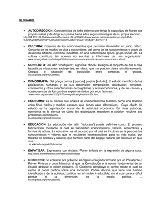 GLOSARIO:
• AUTODIRECCION: Característica de todo sistema que tenga la capacidad de fijarse sus
propias metas y de dirigir sus pasos hacia ellas según estrategias de su propia elección.
http://64.233.169.104/u/eumednet?q=cache:n6LkjihOWYsJ:www.eumed.net/dices/definicion.php%3Fdic
%3D3%26def%3D162+%22Autodireccion%22&hl=en&ct=clnk&cd=1&ie=UTF-8
• CULTURA: Conjunto de los conocimientos que permiten desarrollar un juicio crítico.
Conjunto de los modos de vida y costumbres, así como de los conocimientos y grado de
desarrollo artístico, científico, industrial, en una determinada época, grupo social, etc. La
cultura constituye las normas no escritas e informales de una organización.
www.monografias.com/trabajos16/diccionario-comunicacion/diccionario-comunicacion.shtml
• CONFLICTO: Del latín "confligiere", significa: chocar. Designa al conjunto de dos o más
hipotéticas situaciones excluyentes, es decir, que no pueden darse simultáneamente.
Choque o situación de oposición entre personas o grupos.
es.wikipedia.org/wiki/Conflicto
• DEMOGRAFIA: Del griego demos [ pueblo] graphie [estudio]. El estudio científico de las
poblaciones humanas y de sus dimensión, composición, distribución, densidad,
crecimiento y otras características demográficas y socioeconómicas, y de las causas y
consecuencias de los cambios experimentados por esos factores.
www.inehn.org/sociales%20y%20demograficas/glosario%20ii.htm
• ECONOMIA: es la ciencia que analiza el comportamiento humano como una relación
entre fines dados y medios escasos que tienen usos alternativos. Cuyo objeto de
estudio es la organización social de la actividad económica. En otras palabras,
economía es la ciencia de cómo las sociedades resuelven o podrían resolver sus
problemas económicos.
es.wikipedia.org/wiki/Economia
• EDUCACION: La educación (del latín "educare") puede definirse como: El proceso
bidireccional mediante el cual se transmiten conocimientos, valores, costumbres y
formas de actuar. La educación es el proceso por el cual se inculcan en la persona los
conocimientos y valores que le resultaran imprescindibles para su vida social, por
tratarse de normas y saberes que forman parte del bagaje cultural del colectivo en que
vive.
es.wikipedia.org/wiki/Educación
• ENFATIZAR: Expresarse con énfasis. Poner énfasis en la expresión de alguna cosa.
http://www.wordreference.com/definicion/enfatizar
• GOBIERNO: Se entiende por gobierno el órgano colegiado formado por un Presidente o
Primer Ministro y unos Ministros al que la Constitución o la norma fundamental de un
Estado atribuye el poder ejecutivo. El Gobierno constituye el centro desde el cual se
ejerce el poder político sobre una sociedad. Podría decirse que tiene una función
identificadora de la actividad política, es el núcleo irreductible, sin el cual parece difícil
pensar el la dimensión de la propia política. ...
es.wikipedia.org/wiki/Gobierno
 
