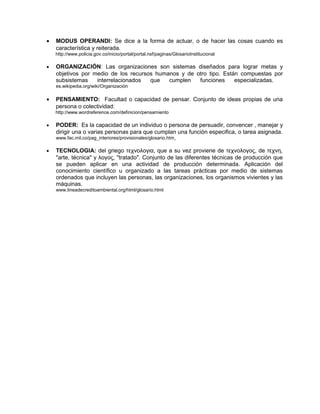 • MODUS OPERANDI: Se dice a la forma de actuar, o de hacer las cosas cuando es
característica y reiterada.
http://www.policia.gov.co/inicio/portal/portal.nsf/paginas/GlosarioInstitucional
• ORGANIZACIÓN: Las organizaciones son sistemas diseñados para lograr metas y
objetivos por medio de los recursos humanos y de otro tipo. Están compuestas por
subsistemas interrelacionados que cumplen funciones especializadas.
es.wikipedia.org/wiki/Organización
• PENSAMIENTO: Facultad o capacidad de pensar. Conjunto de ideas propias de una
persona o colectividad:
http://www.wordreference.com/definicion/pensamiento
• PODER: Es la capacidad de un individuo o persona de persuadir, convencer , manejar y
dirigir una o varias personas para que cumplan una función especifica, o tarea asignada.
www.fac.mil.co/pag_interiores/provisionales/glosario.htm
• TECNOLOGIA: del griego τεχνολογια, que a su vez proviene de τεχνολογος, de τεχνη,
"arte, técnica" y λογος, "tratado". Conjunto de las diferentes técnicas de producción que
se pueden aplicar en una actividad de producción determinada. Aplicación del
conocimiento científico u organizado a las tareas prácticas por medio de sistemas
ordenados que incluyen las personas, las organizaciones, los organismos vivientes y las
máquinas.
www.lineadecreditoambiental.org/html/glosario.html
 