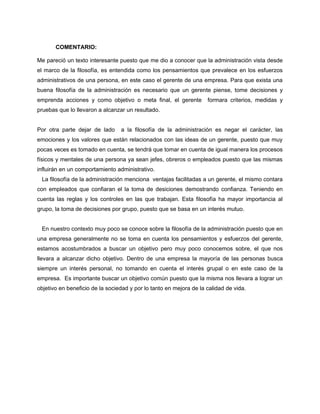 COMENTARIO:
Me pareció un texto interesante puesto que me dio a conocer que la administración vista desde
el marco de la filosofía, es entendida como los pensamientos que prevalece en los esfuerzos
administrativos de una persona, en este caso el gerente de una empresa. Para que exista una
buena filosofía de la administración es necesario que un gerente piense, tome decisiones y
emprenda acciones y como objetivo o meta final, el gerente formara criterios, medidas y
pruebas que lo llevaron a alcanzar un resultado.
Por otra parte dejar de lado a la filosofía de la administración es negar el carácter, las
emociones y los valores que están relacionados con las ideas de un gerente, puesto que muy
pocas veces es tomado en cuenta, se tendrá que tomar en cuenta de igual manera los procesos
físicos y mentales de una persona ya sean jefes, obreros o empleados puesto que las mismas
influirán en un comportamiento administrativo.
La filosofía de la administración menciona ventajas facilitadas a un gerente, el mismo contara
con empleados que confiaran el la toma de desiciones demostrando confianza. Teniendo en
cuenta las reglas y los controles en las que trabajan. Esta filosofía ha mayor importancia al
grupo, la toma de decisiones por grupo, puesto que se basa en un interés mutuo.
En nuestro contexto muy poco se conoce sobre la filosofía de la administración puesto que en
una empresa generalmente no se toma en cuenta los pensamientos y esfuerzos del gerente,
estamos acostumbrados a buscar un objetivo pero muy poco conocemos sobre, el que nos
llevara a alcanzar dicho objetivo. Dentro de una empresa la mayoría de las personas busca
siempre un interés personal, no tomando en cuenta el interés grupal o en este caso de la
empresa. Es importante buscar un objetivo común puesto que la misma nos llevara a lograr un
objetivo en beneficio de la sociedad y por lo tanto en mejora de la calidad de vida.
 