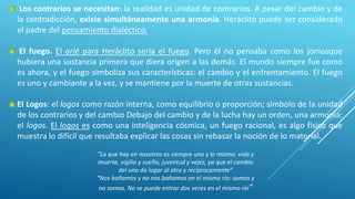 “Lo que hay en nosotros es siempre uno y lo mismo: vida y
muerte, vigilia y sueño, juventud y vejez, ya que el cambio
del uno da lugar al otro y recíprocamente”
“Nos bañamos y no nos bañamos en el mismo río: somos y
no somos. No se puede entrar dos veces en el mismo río”
Los contrarios se necesitan: la realidad es unidad de contrarios. A pesar del cambio y de
la contradicción, existe simultáneamente una armonía. Heráclito puede ser considerado
el padre del pensamiento dialéctico.
El fuego. El arjé para Heráclito sería el fuego. Pero él no pensaba como los joniosque
hubiera una sustancia primera que diera origen a las demás. El mundo siempre fue como
es ahora, y el fuego simboliza sus características: el cambio y el enfrentamiento. El fuego
es uno y cambiante a la vez, y se mantiene por la muerte de otras sustancias.
El Logos: el logos como razón interna, como equilibrio o proporción; símbolo de la unidad
de los contrarios y del cambio Debajo del cambio y de la lucha hay un orden, una armonía:
el logos. El logos es como una inteligencia cósmica, un fuego racional, es algo físico que
muestra lo difícil que resultaba explicar las cosas sin rebasar la noción de lo material.
 
