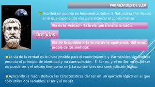 PARMÉNIDES DE ELEA
Escribió un poema en hexámetros sobre la Naturaleza (Perifiseos)
en el que expone dos vías para alcanzar el conocimiento:
Dos vías
Vía de la verdad = Es la vía que transita la razón.
Vía de la opinión = Es la vía de la apariencia, del error,
propia de los sentidos.
La vía de la verdad es la única posible para el conocimiento, y Parménides siguiéndola
enuncia el principio de identidad y no contradicción: El Ser es, y el no Ser no es (el ser
no puede ser y el mismo tiempo no ser). Lo contrario es una contradicción lógica.
Aplicando la razón deduce las características del ser en un ejercicio lógico en el que
sólo utiliza dos variables: el ser y el no ser.
 