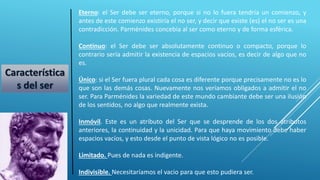 Eterno: el Ser debe ser eterno, porque si no lo fuera tendría un comienzo, y
antes de este comienzo existiría el no ser, y decir que existe (es) el no ser es una
contradicción. Parménides concebía al ser como eterno y de forma esférica.
Continuo: el Ser debe ser absolutamente continuo o compacto, porque lo
contrario sería admitir la existencia de espacios vacíos, es decir de algo que no
es.
Único: si el Ser fuera plural cada cosa es diferente porque precisamente no es lo
que son las demás cosas. Nuevamente nos veríamos obligados a admitir el no
ser. Para Parménides la variedad de este mundo cambiante debe ser una ilusión
de los sentidos, no algo que realmente exista.
Inmóvil. Este es un atributo del Ser que se desprende de los dos atributos
anteriores, la continuidad y la unicidad. Para que haya movimiento debe haber
espacios vacíos, y esto desde el punto de vista lógico no es posible.
Limitado. Pues de nada es indigente.
Indivisible. Necesitaríamos el vacio para que esto pudiera ser.
Característica
s del ser
 