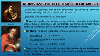 Los escasos fragmentos que se han conservado de ambos no permiten
deslindar con seguridad las aportaciones de cada cual.
Los puntos fundamentales de su teoría son:
El ser: el mundo está compuesto por infinitas partículas indivisibles,
sólidas, llenas e inmutables, son los átomos, que tienen las características
del ser de Parménides con una diferencia: son infinitos en número.
Los átomos no tienen cualidades sensible y sólo se diferencian:
 Por la figura: como A difiere de N.
 Por el orden: como AN difiere de NA.
 Por la posición: como N difiere de Z.
Parece que Demócrito les atribuyó peso. Los átomos tienen movimiento
propio en todas direcciones. Cuando chocan pueden rebotar o engancharse
entre sí dando lugar a figuras.
ATOMISTAS: LEUCIPO Y DEMÓCRITO DE ABDERA
Leucipo
Demócrito
 