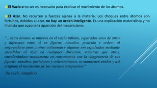 "... estos átomos se mueven en el vacío infinito, separados unos de otros
y diferentes entre sí en figuras, tamaños, posición y orden; al
sorprenderse unos a otros colisionan y algunos son expulsados mediante
sacudidas al azar en cualquier dirección, mientras que otros,
entrelazándose mutuamente en consonancia con la congruencia de sus
figuras, tamaños, posiciones y ordenamientos, se mantienen unidos y así
originan el nacimiento de los cuerpos compuestos.“
De caelo, Simplicio
El Vacío o no ser es necesario para explicar el movimiento de los átomos.
El Azar. No recurren a fuerzas ajenas a la materia. Los choques entre átomos son
fortuitos, debidos al azar, no hay un orden inteligente. Es una explicación materialista y no
finalista que supone la aparición del mecanicismo.
 
