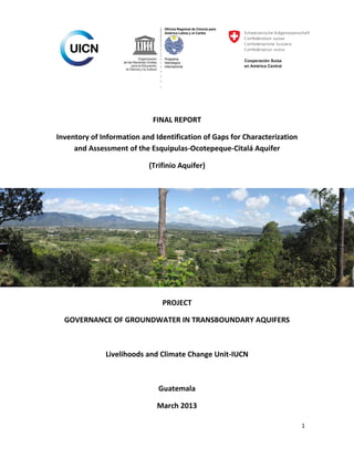 FINAL REPORT
Inventory of Information and Identification of Gaps for Characterization
and Assessment of the Esquipulas-Ocotepeque-Citalá Aquifer
(Trifinio Aquifer)

PROJECT
GOVERNANCE OF GROUNDWATER IN TRANSBOUNDARY AQUIFERS

Livelihoods and Climate Change Unit-IUCN

Guatemala
March 2013
1

 