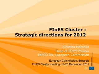 FInES Cluster :
Strategic directions for 2012

                          Cristina Martinez
                     Head of FInES Cluster
           INFSO D4, European Commission
                    European Commission, Brussels
       FInES Cluster meeting, 19-20 December, 2011
 