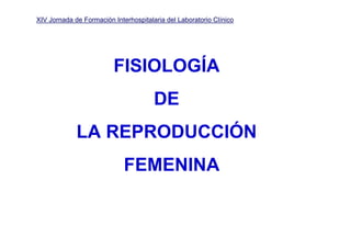 XIV Jornada de Formación Interhospitalaria del Laboratorio Clínico




                         FISIOLOGÍA
                                       DE
             LA REPRODUCCIÓN
                             FEMENINA
 