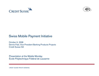 Swiss Mobile Payment Initiative
October 6, 2008
Dennis Flad, Vice President Banking Products Projects
Credit Suisse SA



Presentation at the Mobile Monday
École Polytechnique Fédéral de Lausanne


CREDIT SUISSE PRIVATE BANKING
                                                        Date: July 2008 Slide 1
 