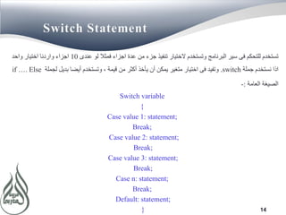 14
Switch Statement
‫عندى‬ ‫لو‬ ‫فمثال‬ ‫اجزاء‬ ‫عدة‬ ‫من‬ ‫جزء‬ ‫تنفيذ‬ ‫الختيار‬ ‫وتستخدم‬ ‫البرنامج‬ ‫سير‬ ‫فى‬ ‫للتحكم‬ ‫تستخدم‬10‫واحد‬ ‫اختيار‬ ‫واردنا‬ ‫اجزاء‬
‫جملة‬ ‫نستخدم‬ ‫اذا‬switch.‫لجملة‬ ‫بديل‬ ‫أيضا‬ ‫وتستخدم‬ ، ‫قيمة‬ ‫من‬ ‫أكثر‬ ‫يأخذ‬ ‫أن‬ ‫يمكن‬ ‫متغير‬ ‫اختيار‬ ‫فى‬ ‫وتفيد‬if …. Else
‫العامة‬ ‫الصيغة‬:-
Switch variable
{
Case value 1: statement;
Break;
Case value 2: statement;
Break;
Case value 3: statement;
Break;
Case n: statement;
Break;
Default: statement;
}
 