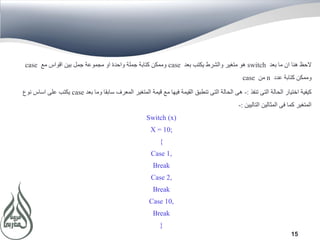 15
‫بعد‬ ‫ما‬ ‫ان‬ ‫هنا‬ ‫الحظ‬switch‫بعد‬ ‫يكتب‬ ‫والشرط‬ ‫متغير‬ ‫هو‬case‫مع‬ ‫اقواس‬ ‫بين‬ ‫جمل‬ ‫مجموعة‬ ‫او‬ ‫واحدة‬ ‫جملة‬ ‫كتابة‬ ‫وممكن‬case
‫عدد‬ ‫كتابة‬ ‫وممكن‬n‫من‬case
‫تنفذ‬ ‫التى‬ ‫الحالة‬ ‫اختيار‬ ‫كيفية‬:-‫بعد‬ ‫وما‬ ‫سابقا‬ ‫المعرف‬ ‫المتغير‬ ‫قيمة‬ ‫مع‬ ‫فيها‬ ‫القيمة‬ ‫تنطبق‬ ‫التى‬ ‫الحالة‬ ‫هى‬case‫نوع‬ ‫اساس‬ ‫على‬ ‫يكتب‬
‫التاليين‬ ‫المثالين‬ ‫فى‬ ‫كما‬ ‫المتغير‬:-
Switch (x)
X = 10;
{
Case 1,
Break
Case 2,
Break
Case 10,
Break
}
 