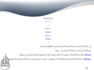 16
Switch (y)
Y = +;
{
Case +,
Break
Case -,
Break
}
‫هى‬ ‫تنفذ‬ ‫التى‬ ‫الحالة‬ ‫ان‬ ‫نجد‬ ‫االول‬ ‫المثال‬ ‫فى‬case 10‫الشرط‬ ‫مع‬ ‫النطباقها‬
‫هى‬ ‫تنفذ‬ ‫التى‬ ‫الحالة‬ ‫ان‬ ‫نجد‬ ‫الثانى‬ ‫المثال‬ ‫فى‬case +
Break:‫جملة‬ ‫كتابة‬ ‫بعد‬ ‫تكتب‬case‫يتوقف‬ ‫ولن‬ ‫الجمل‬ ‫كل‬ ‫ينفذ‬ ‫ثم‬ ‫الصحيح‬ ‫الشرط‬ ‫سيختبر‬ ‫تكتب‬ ‫لم‬ ‫واذا‬
Default:‫اى‬ ‫يتحقق‬ ‫لم‬ ‫اذا‬ ‫تنفيذها‬ ‫يتم‬ ‫التى‬ ‫االفتراضية‬ ‫الحالة‬case‫جملة‬ ‫تنفيذ‬ ‫يتم‬ ‫الحالة‬ ‫هذه‬ ‫وفى‬ ‫شرط‬ ‫اى‬ ‫او‬default
 