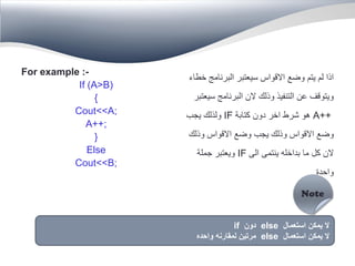 For example :-
If (A>B)
{
Cout<<A;
A++;
}
Else
Cout<<B;
‫خطاء‬ ‫البرنامج‬ ‫سيعتبر‬ ‫االقواس‬ ‫وضع‬ ‫يتم‬ ‫لم‬ ‫اذا‬
‫سيعتبر‬ ‫البرنامج‬ ‫الن‬ ‫وذلك‬ ‫التنفيذ‬ ‫عن‬ ‫ويتوقف‬
A++‫كتابة‬ ‫دون‬ ‫اخر‬ ‫شرط‬ ‫هو‬IF‫يجب‬ ‫ولذلك‬
‫وذلك‬ ‫االقواس‬ ‫وضع‬ ‫يجب‬ ‫وذلك‬ ‫االقواس‬ ‫وضع‬
‫الى‬ ‫ينتمى‬ ‫بداخله‬ ‫ما‬ ‫كل‬ ‫الن‬IF‫جملة‬ ‫ويعتبر‬
‫واحدة‬
‫استعمال‬ ‫يمكن‬ ‫ال‬else‫دون‬if
‫استعمال‬ ‫يمكن‬ ‫ال‬else‫واحده‬ ‫لمقارنه‬ ‫مرتين‬
 