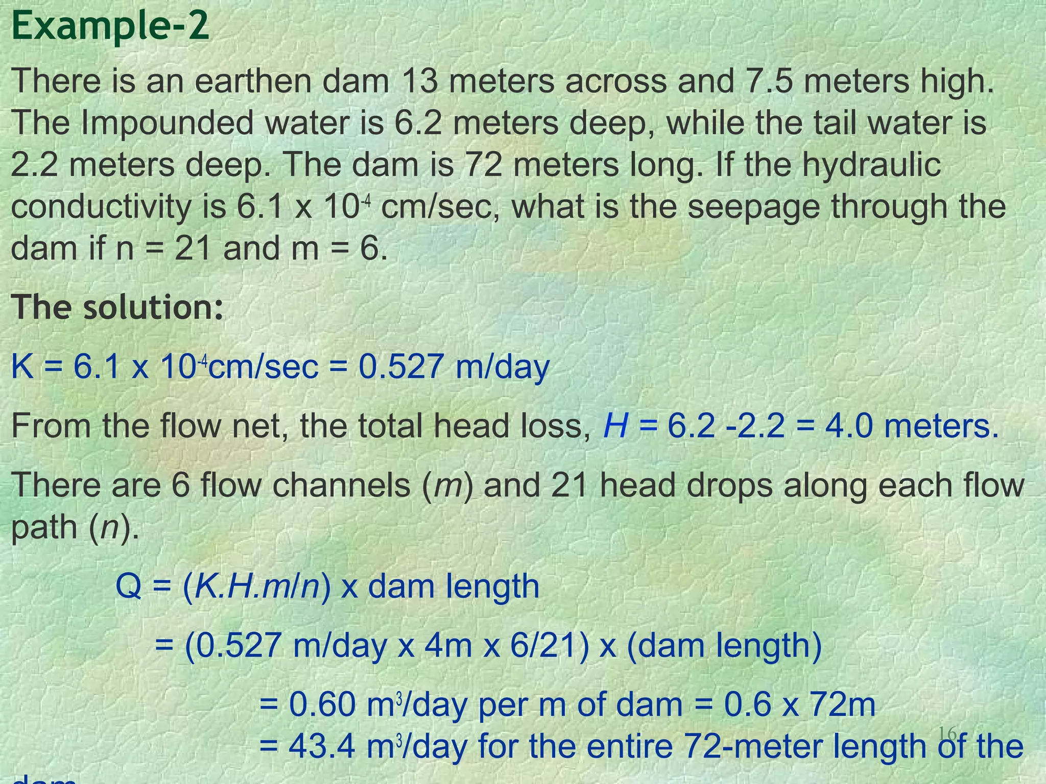 16
Example-2
There is an earthen dam 13 meters across and 7.5 meters high.
The Impounded water is 6.2 meters deep, while the tail water is
2.2 meters deep. The dam is 72 meters long. If the hydraulic
conductivity is 6.1 x 10-4
cm/sec, what is the seepage through the
dam if n = 21 and m = 6.
The solution:
K = 6.1 x 10-4
cm/sec = 0.527 m/day
From the flow net, the total head loss, H = 6.2 -2.2 = 4.0 meters.
There are 6 flow channels (m) and 21 head drops along each flow
path (n).
Q = (K.H.m/n) x dam length
= (0.527 m/day x 4m x 6/21) x (dam length)
= 0.60 m3
/day per m of dam = 0.6 x 72m
= 43.4 m3
/day for the entire 72-meter length of the
 