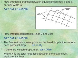 4
 Flow through a channel between equipotential lines φ1 and φ2
per unit width is:
∆q = K(dm x 1)(∆h1/dl)
 Flow through equipotential lines 2 and 3 is:
∆q = K(dm x 1)(∆h2/dl)
 The flow net has square grids, so the head drop is the same in
each potential drop: ∆h1 = ∆h2
 If there are n such drops, then: ∆h = (H/n)
where H is the total head loss between the first and last
equipotential lines.
 