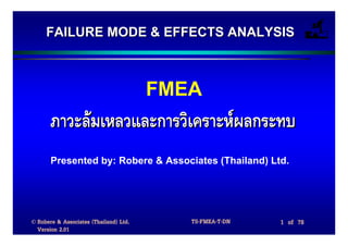FAILURE MODE & EFFECTS ANALYSIS



                                        FMEA
       ภาวะลมเหลวและการวิเคราะหผลกระทบ
       Presented by: Robere & Associates (Thailand) Ltd.




© Robere & Associates (Thailand) Ltd.      TS-FMEA-T-DN   1 of 78
  Version 2.01
 