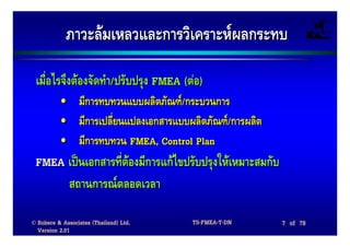 ภาวะลมเหลวและการวิเคราะหผลกระทบ

 เมื่อไรจึงตองจัดทํา/ปรับปรุง FMEA (ตอ)
          •      มีการทบทวนแบบผลิตภัณฑ/กระบวนการ
          •      มีการเปลียนแปลงเอกสารแบบผลิตภัณฑ/การผลิต
                          ่
          •      มีการทบทวน FMEA, Control Plan
 FMEA เปนเอกสารที่ตองมีการแกไขปรับปรุงใหเหมาะสมกับ
      สถานการณตลอดเวลา

© Robere & Associates (Thailand) Ltd.     TS-FMEA-T-DN       7 of 78
  Version 2.01
 