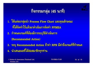 กิจกรรมกลุม (45 นาที)
1. ใหแตละกลุมนํา Process Flow Chart และคุณลักษณะ
    ที่ไดจัดทําไวแลวมาดําเนินการจัดทํา PFMEA
2. กําหนดเกณฑที่ตองมีการระบุวิธีดําเนินการ
   (Recommended Action)
3. ระบุ Recommended Action ถาคา RPN มีคาถึงเกณฑที่กําหนด
4. นําเสนอผลที่ไดตอสมาชิกทุกทาน
© Robere & Associates (Thailand) Ltd.       TS-FMEA-T-DN   78 of 78
  Version 2.01
 